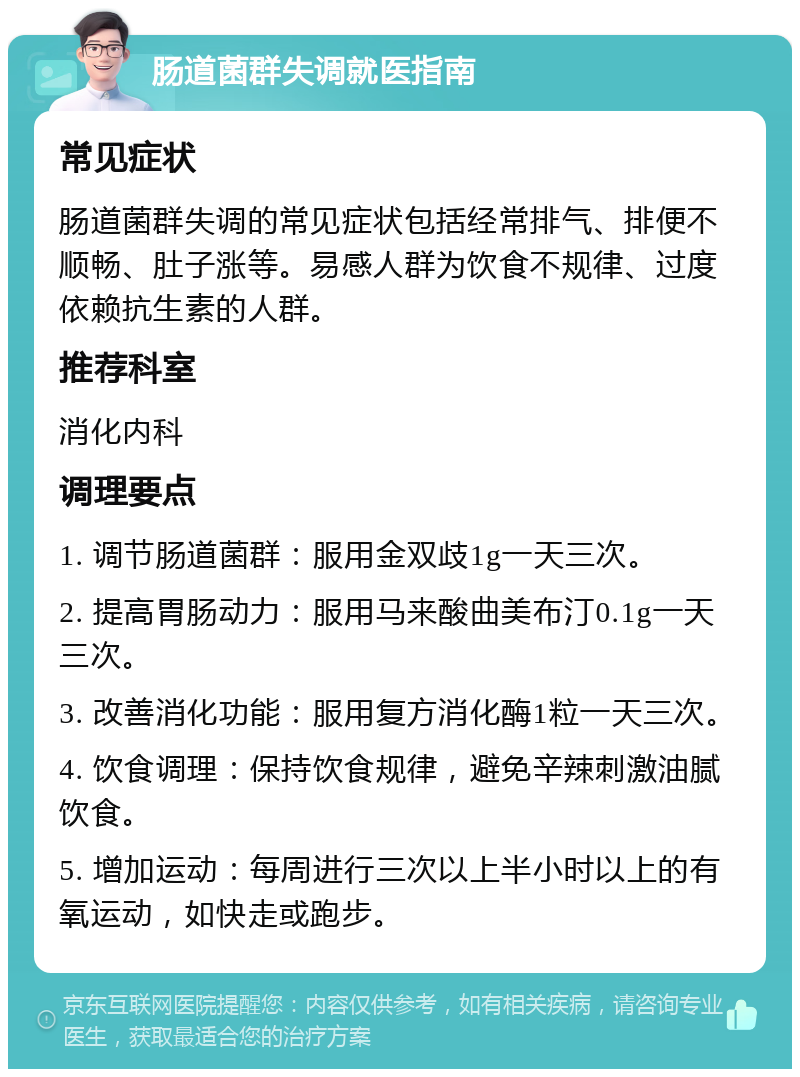 肠道菌群失调就医指南 常见症状 肠道菌群失调的常见症状包括经常排气、排便不顺畅、肚子涨等。易感人群为饮食不规律、过度依赖抗生素的人群。 推荐科室 消化内科 调理要点 1. 调节肠道菌群：服用金双歧1g一天三次。 2. 提高胃肠动力：服用马来酸曲美布汀0.1g一天三次。 3. 改善消化功能：服用复方消化酶1粒一天三次。 4. 饮食调理：保持饮食规律，避免辛辣刺激油腻饮食。 5. 增加运动：每周进行三次以上半小时以上的有氧运动，如快走或跑步。