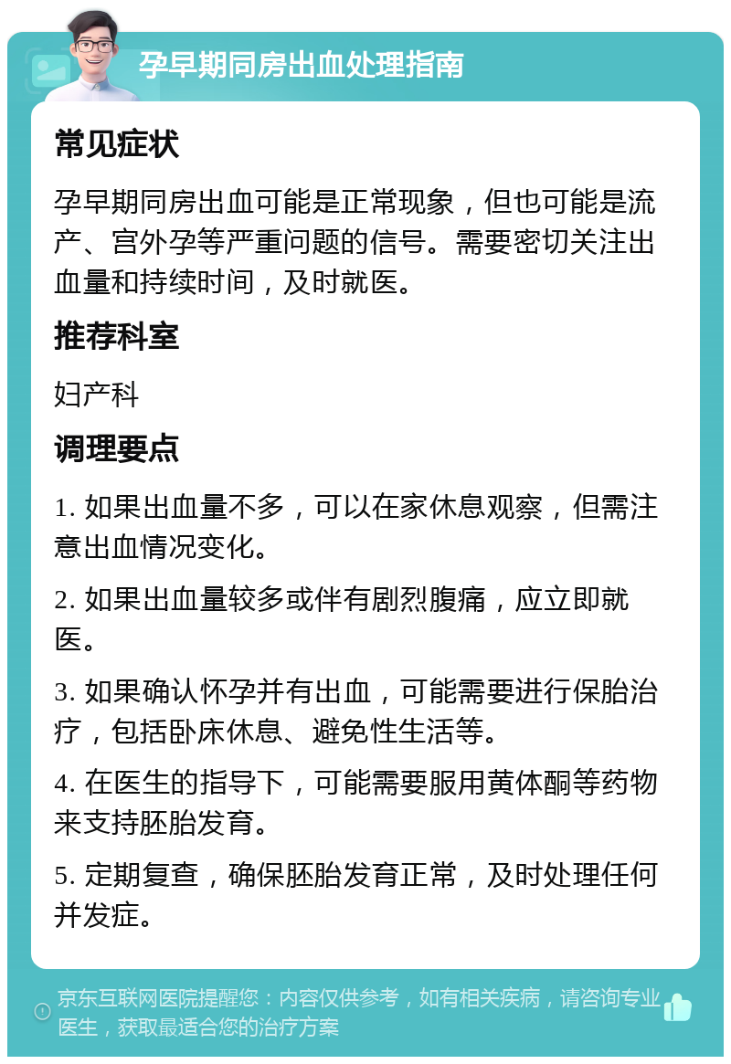 孕早期同房出血处理指南 常见症状 孕早期同房出血可能是正常现象，但也可能是流产、宫外孕等严重问题的信号。需要密切关注出血量和持续时间，及时就医。 推荐科室 妇产科 调理要点 1. 如果出血量不多，可以在家休息观察，但需注意出血情况变化。 2. 如果出血量较多或伴有剧烈腹痛，应立即就医。 3. 如果确认怀孕并有出血，可能需要进行保胎治疗，包括卧床休息、避免性生活等。 4. 在医生的指导下，可能需要服用黄体酮等药物来支持胚胎发育。 5. 定期复查，确保胚胎发育正常，及时处理任何并发症。