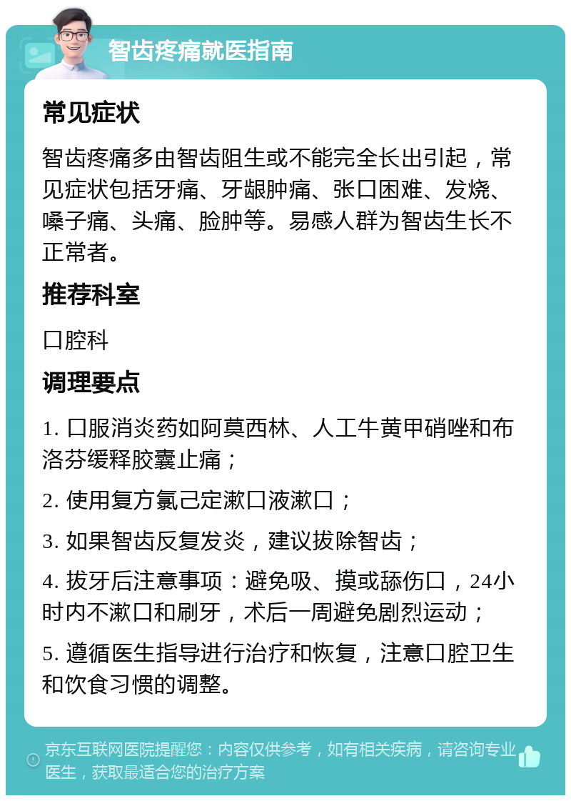 智齿疼痛就医指南 常见症状 智齿疼痛多由智齿阻生或不能完全长出引起，常见症状包括牙痛、牙龈肿痛、张口困难、发烧、嗓子痛、头痛、脸肿等。易感人群为智齿生长不正常者。 推荐科室 口腔科 调理要点 1. 口服消炎药如阿莫西林、人工牛黄甲硝唑和布洛芬缓释胶囊止痛； 2. 使用复方氯己定漱口液漱口； 3. 如果智齿反复发炎，建议拔除智齿； 4. 拔牙后注意事项：避免吸、摸或舔伤口，24小时内不漱口和刷牙，术后一周避免剧烈运动； 5. 遵循医生指导进行治疗和恢复，注意口腔卫生和饮食习惯的调整。