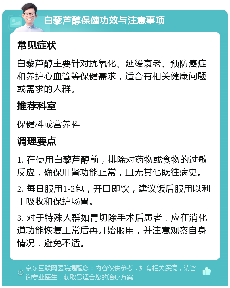 白藜芦醇保健功效与注意事项 常见症状 白藜芦醇主要针对抗氧化、延缓衰老、预防癌症和养护心血管等保健需求，适合有相关健康问题或需求的人群。 推荐科室 保健科或营养科 调理要点 1. 在使用白藜芦醇前，排除对药物或食物的过敏反应，确保肝肾功能正常，且无其他既往病史。 2. 每日服用1-2包，开口即饮，建议饭后服用以利于吸收和保护肠胃。 3. 对于特殊人群如胃切除手术后患者，应在消化道功能恢复正常后再开始服用，并注意观察自身情况，避免不适。