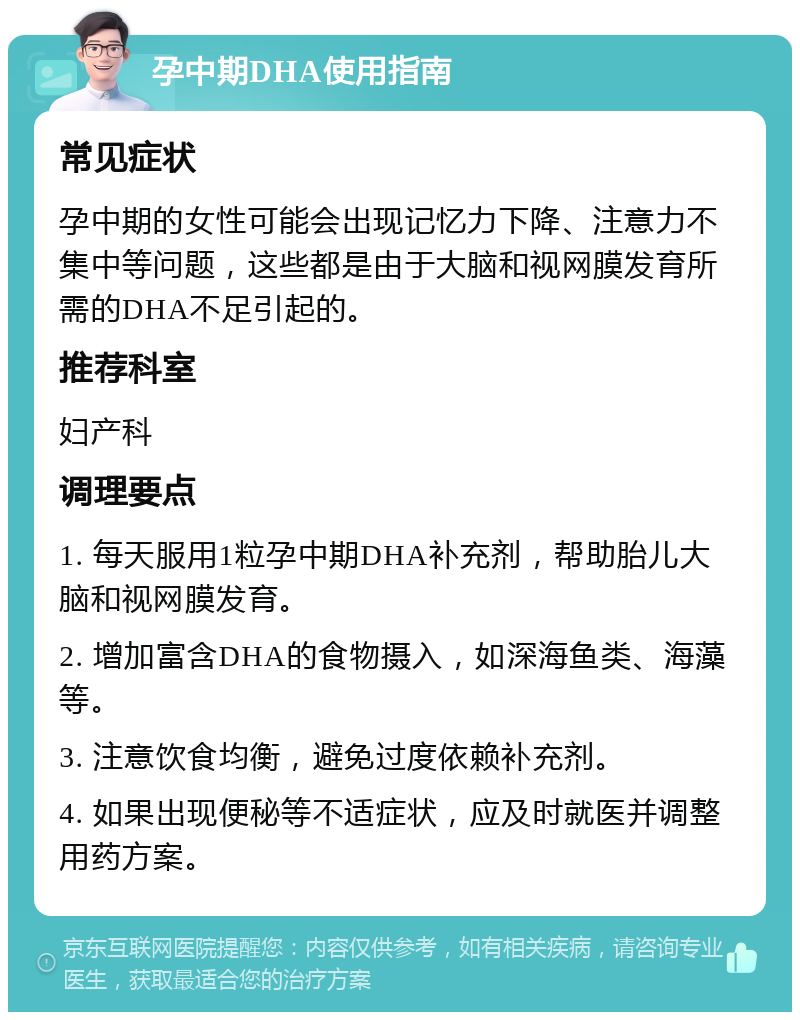 孕中期DHA使用指南 常见症状 孕中期的女性可能会出现记忆力下降、注意力不集中等问题，这些都是由于大脑和视网膜发育所需的DHA不足引起的。 推荐科室 妇产科 调理要点 1. 每天服用1粒孕中期DHA补充剂，帮助胎儿大脑和视网膜发育。 2. 增加富含DHA的食物摄入，如深海鱼类、海藻等。 3. 注意饮食均衡，避免过度依赖补充剂。 4. 如果出现便秘等不适症状，应及时就医并调整用药方案。