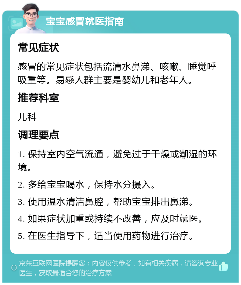 宝宝感冒就医指南 常见症状 感冒的常见症状包括流清水鼻涕、咳嗽、睡觉呼吸重等。易感人群主要是婴幼儿和老年人。 推荐科室 儿科 调理要点 1. 保持室内空气流通，避免过于干燥或潮湿的环境。 2. 多给宝宝喝水，保持水分摄入。 3. 使用温水清洁鼻腔，帮助宝宝排出鼻涕。 4. 如果症状加重或持续不改善，应及时就医。 5. 在医生指导下，适当使用药物进行治疗。