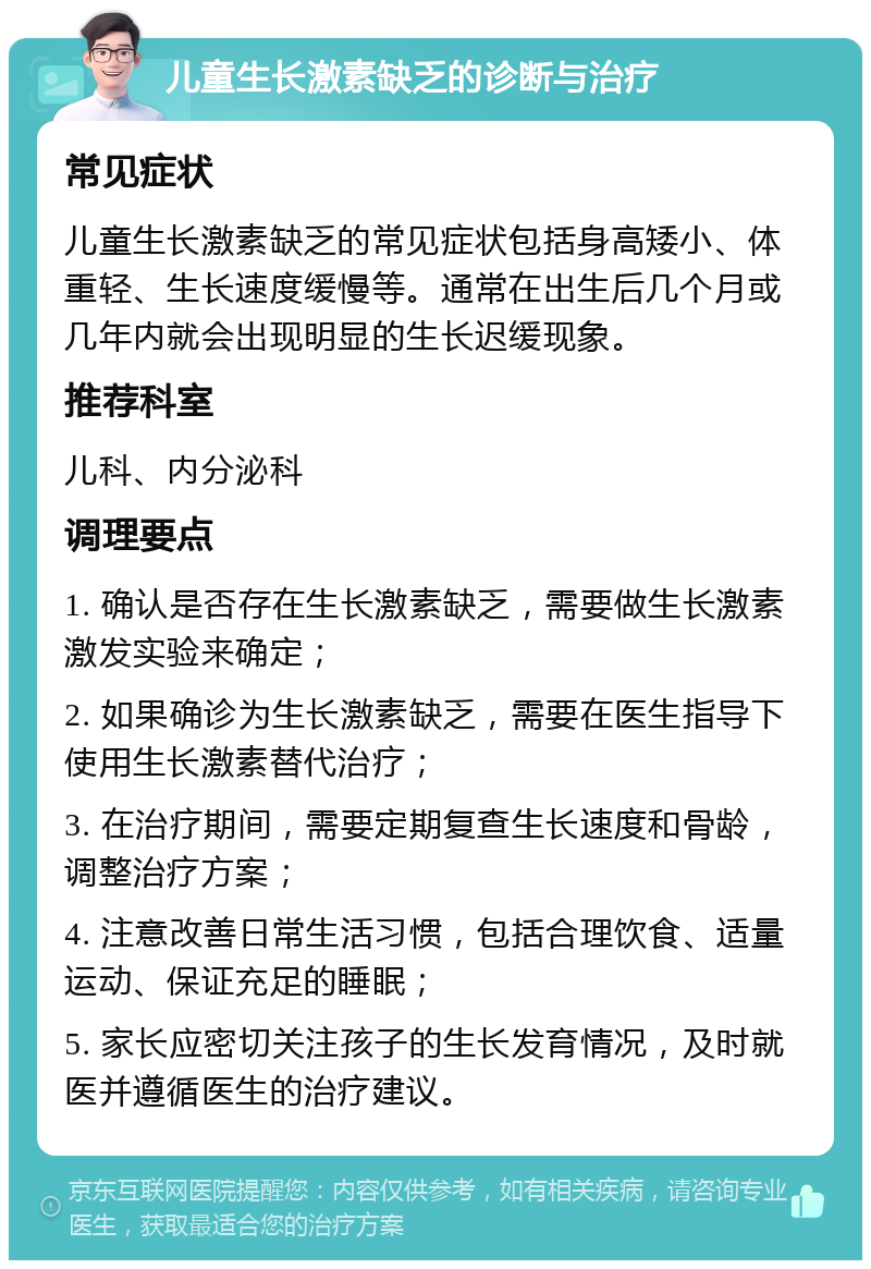 儿童生长激素缺乏的诊断与治疗 常见症状 儿童生长激素缺乏的常见症状包括身高矮小、体重轻、生长速度缓慢等。通常在出生后几个月或几年内就会出现明显的生长迟缓现象。 推荐科室 儿科、内分泌科 调理要点 1. 确认是否存在生长激素缺乏，需要做生长激素激发实验来确定； 2. 如果确诊为生长激素缺乏，需要在医生指导下使用生长激素替代治疗； 3. 在治疗期间，需要定期复查生长速度和骨龄，调整治疗方案； 4. 注意改善日常生活习惯，包括合理饮食、适量运动、保证充足的睡眠； 5. 家长应密切关注孩子的生长发育情况，及时就医并遵循医生的治疗建议。