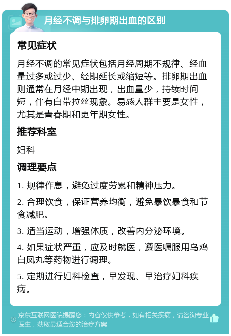 月经不调与排卵期出血的区别 常见症状 月经不调的常见症状包括月经周期不规律、经血量过多或过少、经期延长或缩短等。排卵期出血则通常在月经中期出现，出血量少，持续时间短，伴有白带拉丝现象。易感人群主要是女性，尤其是青春期和更年期女性。 推荐科室 妇科 调理要点 1. 规律作息，避免过度劳累和精神压力。 2. 合理饮食，保证营养均衡，避免暴饮暴食和节食减肥。 3. 适当运动，增强体质，改善内分泌环境。 4. 如果症状严重，应及时就医，遵医嘱服用乌鸡白凤丸等药物进行调理。 5. 定期进行妇科检查，早发现、早治疗妇科疾病。