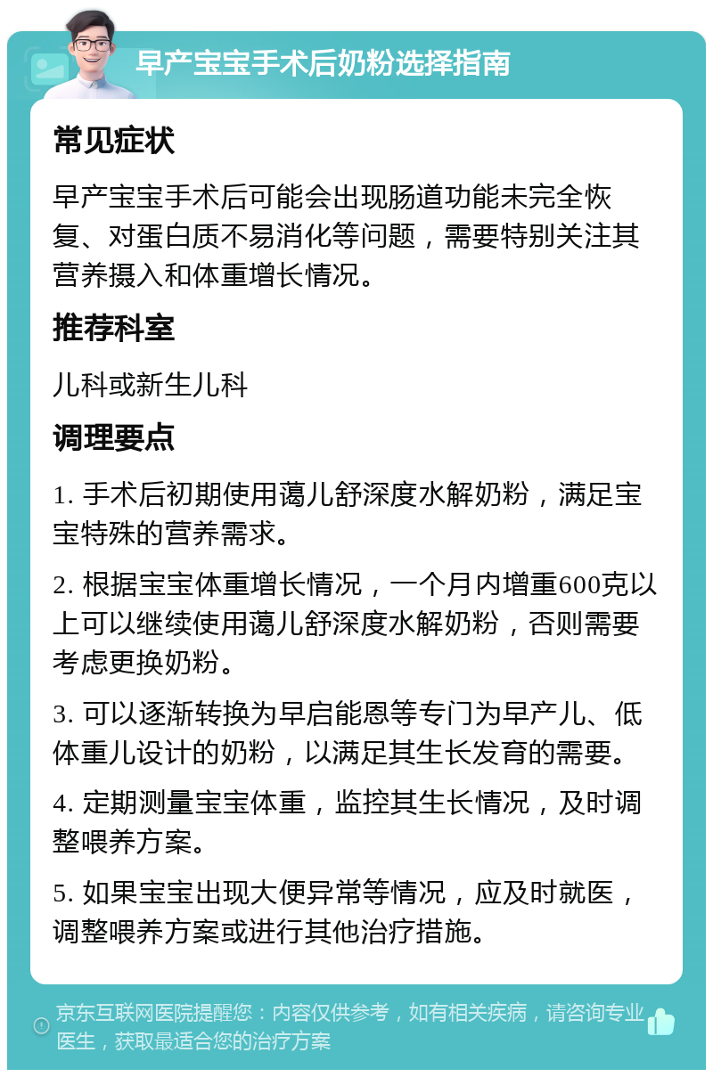 早产宝宝手术后奶粉选择指南 常见症状 早产宝宝手术后可能会出现肠道功能未完全恢复、对蛋白质不易消化等问题，需要特别关注其营养摄入和体重增长情况。 推荐科室 儿科或新生儿科 调理要点 1. 手术后初期使用蔼儿舒深度水解奶粉，满足宝宝特殊的营养需求。 2. 根据宝宝体重增长情况，一个月内增重600克以上可以继续使用蔼儿舒深度水解奶粉，否则需要考虑更换奶粉。 3. 可以逐渐转换为早启能恩等专门为早产儿、低体重儿设计的奶粉，以满足其生长发育的需要。 4. 定期测量宝宝体重，监控其生长情况，及时调整喂养方案。 5. 如果宝宝出现大便异常等情况，应及时就医，调整喂养方案或进行其他治疗措施。