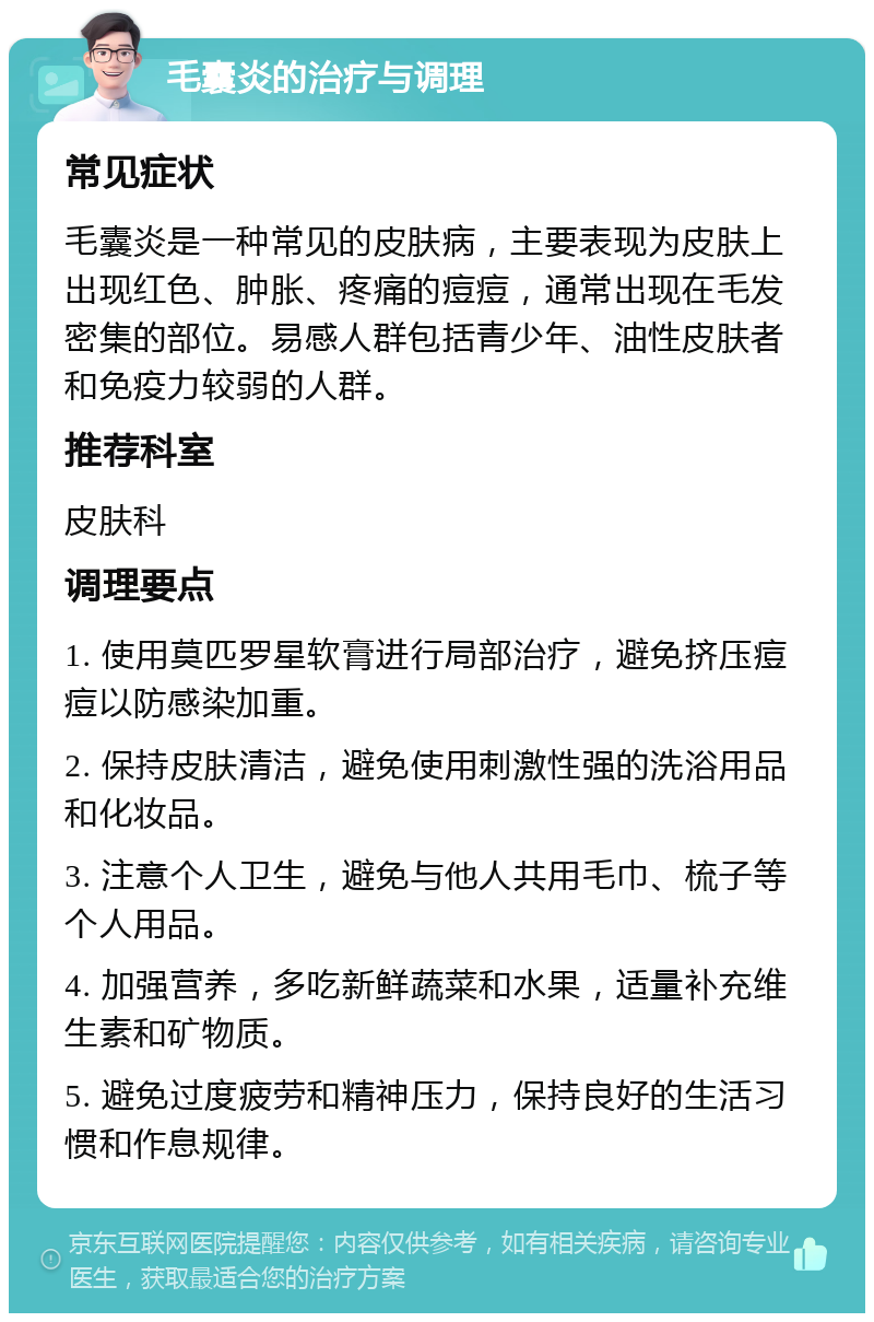 毛囊炎的治疗与调理 常见症状 毛囊炎是一种常见的皮肤病，主要表现为皮肤上出现红色、肿胀、疼痛的痘痘，通常出现在毛发密集的部位。易感人群包括青少年、油性皮肤者和免疫力较弱的人群。 推荐科室 皮肤科 调理要点 1. 使用莫匹罗星软膏进行局部治疗，避免挤压痘痘以防感染加重。 2. 保持皮肤清洁，避免使用刺激性强的洗浴用品和化妆品。 3. 注意个人卫生，避免与他人共用毛巾、梳子等个人用品。 4. 加强营养，多吃新鲜蔬菜和水果，适量补充维生素和矿物质。 5. 避免过度疲劳和精神压力，保持良好的生活习惯和作息规律。