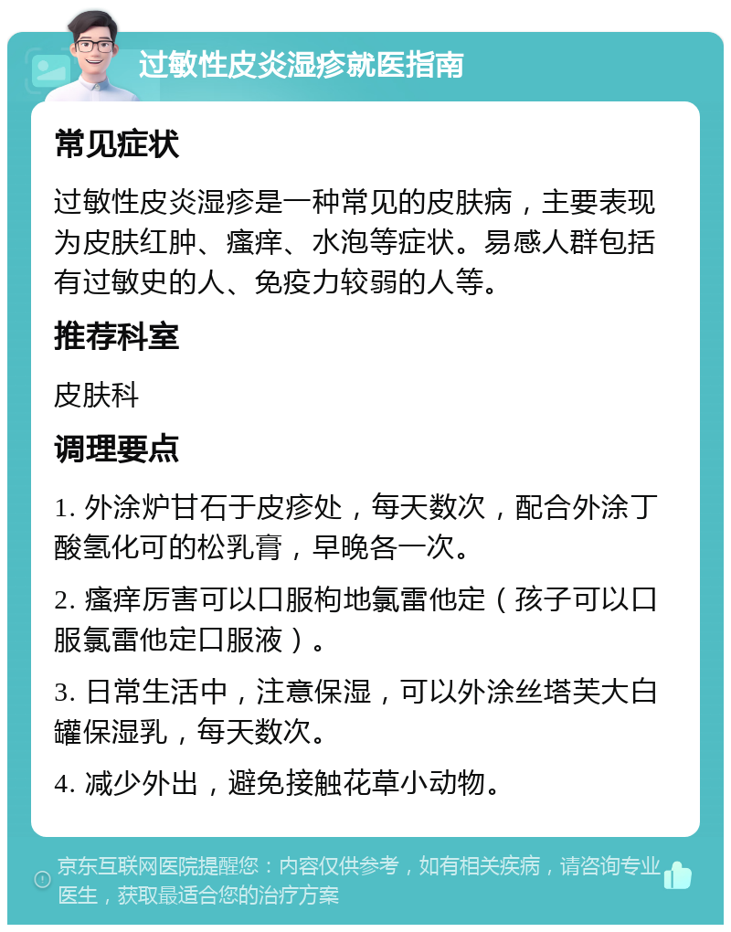 过敏性皮炎湿疹就医指南 常见症状 过敏性皮炎湿疹是一种常见的皮肤病，主要表现为皮肤红肿、瘙痒、水泡等症状。易感人群包括有过敏史的人、免疫力较弱的人等。 推荐科室 皮肤科 调理要点 1. 外涂炉甘石于皮疹处，每天数次，配合外涂丁酸氢化可的松乳膏，早晚各一次。 2. 瘙痒厉害可以口服枸地氯雷他定（孩子可以口服氯雷他定口服液）。 3. 日常生活中，注意保湿，可以外涂丝塔芙大白罐保湿乳，每天数次。 4. 减少外出，避免接触花草小动物。