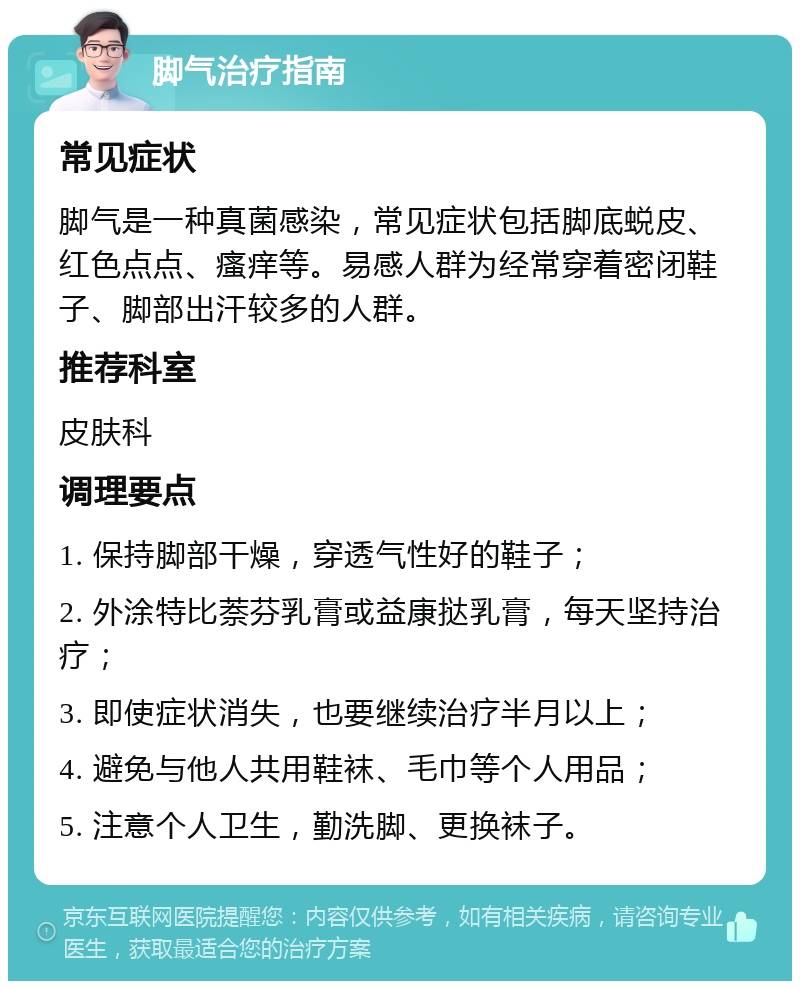 脚气治疗指南 常见症状 脚气是一种真菌感染，常见症状包括脚底蜕皮、红色点点、瘙痒等。易感人群为经常穿着密闭鞋子、脚部出汗较多的人群。 推荐科室 皮肤科 调理要点 1. 保持脚部干燥，穿透气性好的鞋子； 2. 外涂特比萘芬乳膏或益康挞乳膏，每天坚持治疗； 3. 即使症状消失，也要继续治疗半月以上； 4. 避免与他人共用鞋袜、毛巾等个人用品； 5. 注意个人卫生，勤洗脚、更换袜子。