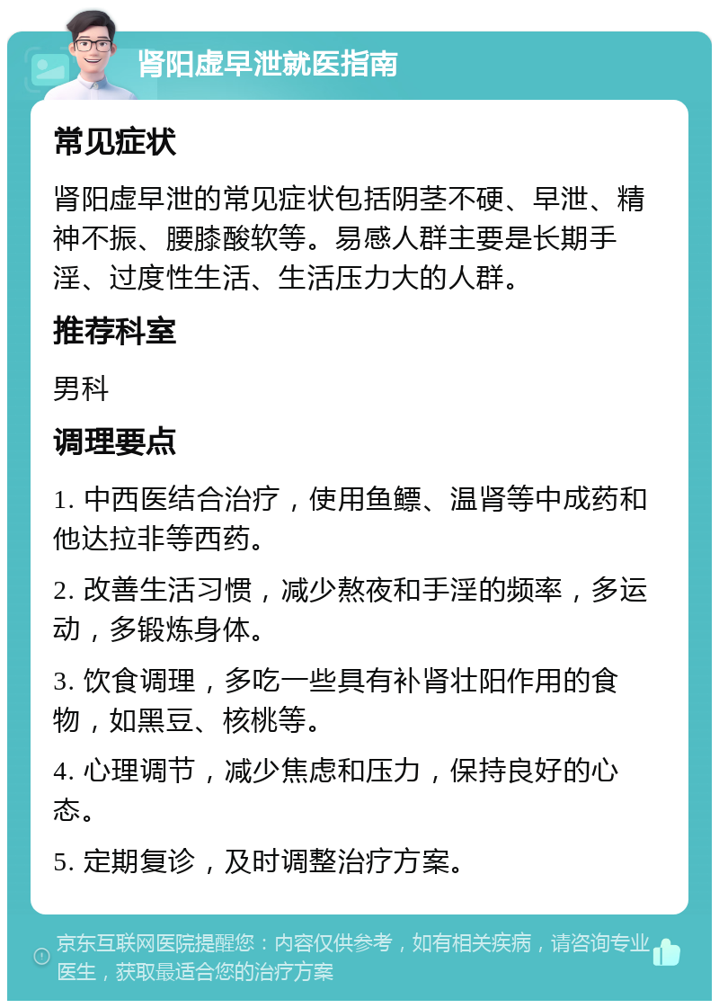 肾阳虚早泄就医指南 常见症状 肾阳虚早泄的常见症状包括阴茎不硬、早泄、精神不振、腰膝酸软等。易感人群主要是长期手淫、过度性生活、生活压力大的人群。 推荐科室 男科 调理要点 1. 中西医结合治疗，使用鱼鳔、温肾等中成药和他达拉非等西药。 2. 改善生活习惯，减少熬夜和手淫的频率，多运动，多锻炼身体。 3. 饮食调理，多吃一些具有补肾壮阳作用的食物，如黑豆、核桃等。 4. 心理调节，减少焦虑和压力，保持良好的心态。 5. 定期复诊，及时调整治疗方案。