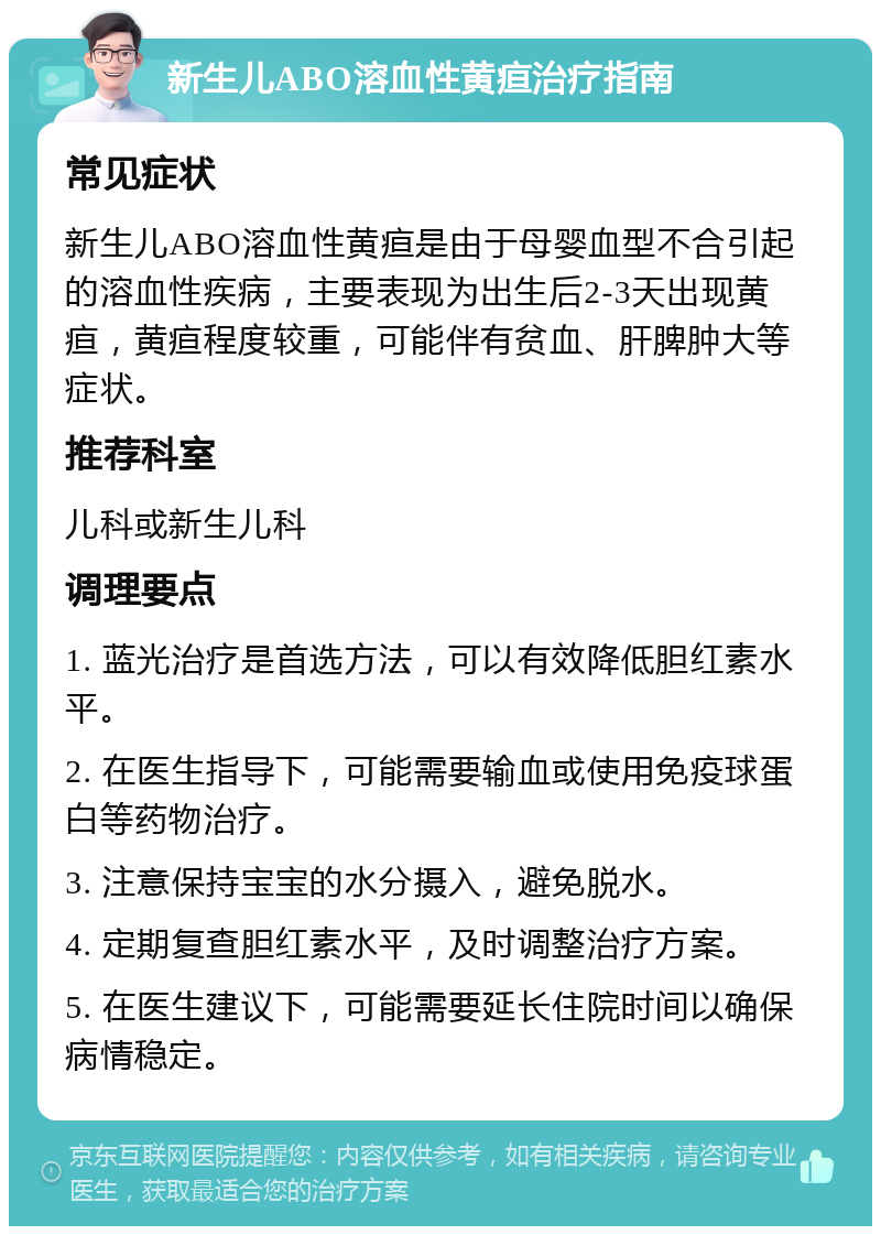 新生儿ABO溶血性黄疸治疗指南 常见症状 新生儿ABO溶血性黄疸是由于母婴血型不合引起的溶血性疾病，主要表现为出生后2-3天出现黄疸，黄疸程度较重，可能伴有贫血、肝脾肿大等症状。 推荐科室 儿科或新生儿科 调理要点 1. 蓝光治疗是首选方法，可以有效降低胆红素水平。 2. 在医生指导下，可能需要输血或使用免疫球蛋白等药物治疗。 3. 注意保持宝宝的水分摄入，避免脱水。 4. 定期复查胆红素水平，及时调整治疗方案。 5. 在医生建议下，可能需要延长住院时间以确保病情稳定。