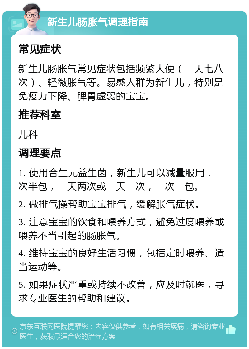 新生儿肠胀气调理指南 常见症状 新生儿肠胀气常见症状包括频繁大便（一天七八次）、轻微胀气等。易感人群为新生儿，特别是免疫力下降、脾胃虚弱的宝宝。 推荐科室 儿科 调理要点 1. 使用合生元益生菌，新生儿可以减量服用，一次半包，一天两次或一天一次，一次一包。 2. 做排气操帮助宝宝排气，缓解胀气症状。 3. 注意宝宝的饮食和喂养方式，避免过度喂养或喂养不当引起的肠胀气。 4. 维持宝宝的良好生活习惯，包括定时喂养、适当运动等。 5. 如果症状严重或持续不改善，应及时就医，寻求专业医生的帮助和建议。