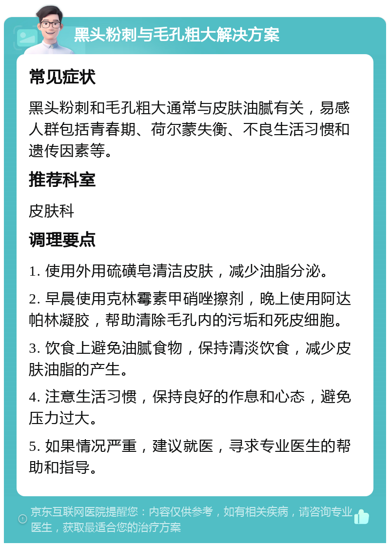 黑头粉刺与毛孔粗大解决方案 常见症状 黑头粉刺和毛孔粗大通常与皮肤油腻有关，易感人群包括青春期、荷尔蒙失衡、不良生活习惯和遗传因素等。 推荐科室 皮肤科 调理要点 1. 使用外用硫磺皂清洁皮肤，减少油脂分泌。 2. 早晨使用克林霉素甲硝唑擦剂，晚上使用阿达帕林凝胶，帮助清除毛孔内的污垢和死皮细胞。 3. 饮食上避免油腻食物，保持清淡饮食，减少皮肤油脂的产生。 4. 注意生活习惯，保持良好的作息和心态，避免压力过大。 5. 如果情况严重，建议就医，寻求专业医生的帮助和指导。