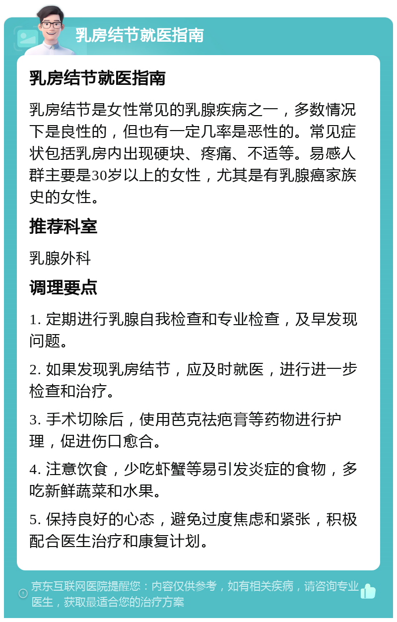 乳房结节就医指南 乳房结节就医指南 乳房结节是女性常见的乳腺疾病之一，多数情况下是良性的，但也有一定几率是恶性的。常见症状包括乳房内出现硬块、疼痛、不适等。易感人群主要是30岁以上的女性，尤其是有乳腺癌家族史的女性。 推荐科室 乳腺外科 调理要点 1. 定期进行乳腺自我检查和专业检查，及早发现问题。 2. 如果发现乳房结节，应及时就医，进行进一步检查和治疗。 3. 手术切除后，使用芭克祛疤膏等药物进行护理，促进伤口愈合。 4. 注意饮食，少吃虾蟹等易引发炎症的食物，多吃新鲜蔬菜和水果。 5. 保持良好的心态，避免过度焦虑和紧张，积极配合医生治疗和康复计划。