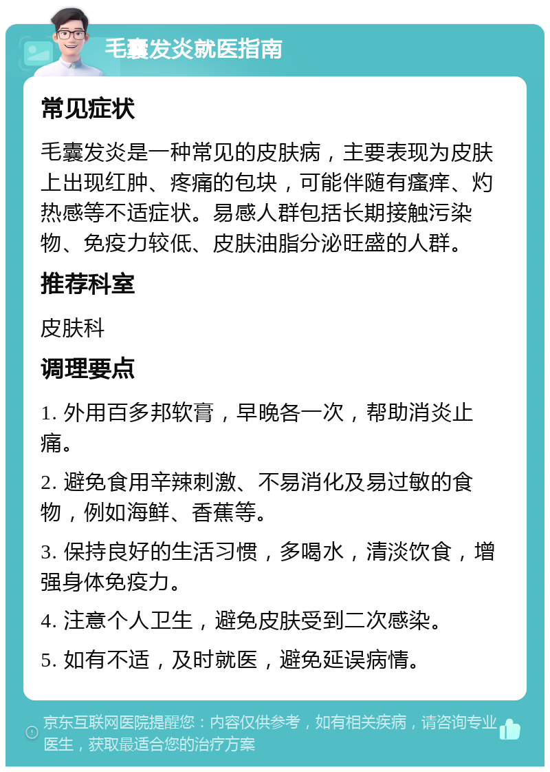 毛囊发炎就医指南 常见症状 毛囊发炎是一种常见的皮肤病，主要表现为皮肤上出现红肿、疼痛的包块，可能伴随有瘙痒、灼热感等不适症状。易感人群包括长期接触污染物、免疫力较低、皮肤油脂分泌旺盛的人群。 推荐科室 皮肤科 调理要点 1. 外用百多邦软膏，早晚各一次，帮助消炎止痛。 2. 避免食用辛辣刺激、不易消化及易过敏的食物，例如海鲜、香蕉等。 3. 保持良好的生活习惯，多喝水，清淡饮食，增强身体免疫力。 4. 注意个人卫生，避免皮肤受到二次感染。 5. 如有不适，及时就医，避免延误病情。