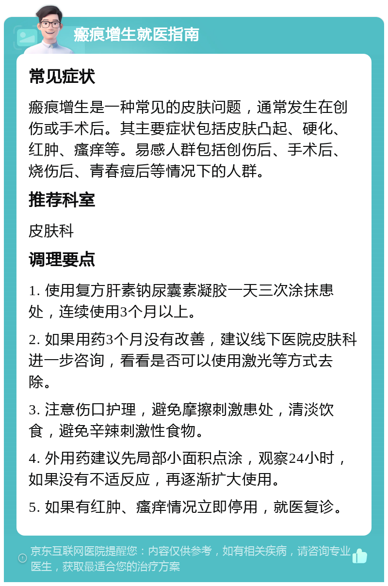 瘢痕增生就医指南 常见症状 瘢痕增生是一种常见的皮肤问题，通常发生在创伤或手术后。其主要症状包括皮肤凸起、硬化、红肿、瘙痒等。易感人群包括创伤后、手术后、烧伤后、青春痘后等情况下的人群。 推荐科室 皮肤科 调理要点 1. 使用复方肝素钠尿囊素凝胶一天三次涂抹患处，连续使用3个月以上。 2. 如果用药3个月没有改善，建议线下医院皮肤科进一步咨询，看看是否可以使用激光等方式去除。 3. 注意伤口护理，避免摩擦刺激患处，清淡饮食，避免辛辣刺激性食物。 4. 外用药建议先局部小面积点涂，观察24小时，如果没有不适反应，再逐渐扩大使用。 5. 如果有红肿、瘙痒情况立即停用，就医复诊。