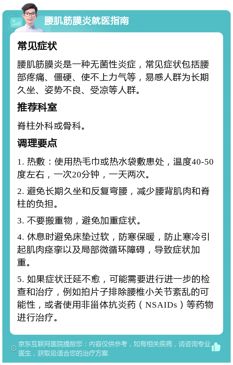 腰肌筋膜炎就医指南 常见症状 腰肌筋膜炎是一种无菌性炎症，常见症状包括腰部疼痛、僵硬、使不上力气等，易感人群为长期久坐、姿势不良、受凉等人群。 推荐科室 脊柱外科或骨科。 调理要点 1. 热敷：使用热毛巾或热水袋敷患处，温度40-50度左右，一次20分钟，一天两次。 2. 避免长期久坐和反复弯腰，减少腰背肌肉和脊柱的负担。 3. 不要搬重物，避免加重症状。 4. 休息时避免床垫过软，防寒保暖，防止寒冷引起肌肉痉挛以及局部微循环障碍，导致症状加重。 5. 如果症状迁延不愈，可能需要进行进一步的检查和治疗，例如拍片子排除腰椎小关节紊乱的可能性，或者使用非甾体抗炎药（NSAIDs）等药物进行治疗。