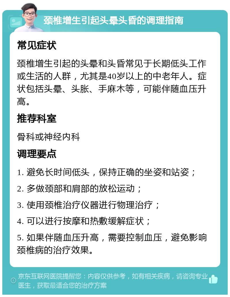 颈椎增生引起头晕头昏的调理指南 常见症状 颈椎增生引起的头晕和头昏常见于长期低头工作或生活的人群，尤其是40岁以上的中老年人。症状包括头晕、头胀、手麻木等，可能伴随血压升高。 推荐科室 骨科或神经内科 调理要点 1. 避免长时间低头，保持正确的坐姿和站姿； 2. 多做颈部和肩部的放松运动； 3. 使用颈椎治疗仪器进行物理治疗； 4. 可以进行按摩和热敷缓解症状； 5. 如果伴随血压升高，需要控制血压，避免影响颈椎病的治疗效果。