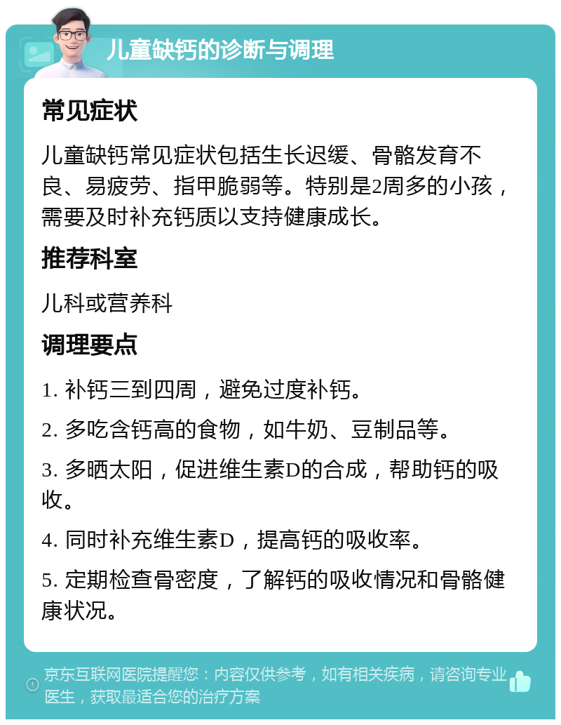 儿童缺钙的诊断与调理 常见症状 儿童缺钙常见症状包括生长迟缓、骨骼发育不良、易疲劳、指甲脆弱等。特别是2周多的小孩，需要及时补充钙质以支持健康成长。 推荐科室 儿科或营养科 调理要点 1. 补钙三到四周，避免过度补钙。 2. 多吃含钙高的食物，如牛奶、豆制品等。 3. 多晒太阳，促进维生素D的合成，帮助钙的吸收。 4. 同时补充维生素D，提高钙的吸收率。 5. 定期检查骨密度，了解钙的吸收情况和骨骼健康状况。