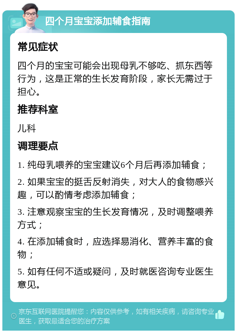 四个月宝宝添加辅食指南 常见症状 四个月的宝宝可能会出现母乳不够吃、抓东西等行为，这是正常的生长发育阶段，家长无需过于担心。 推荐科室 儿科 调理要点 1. 纯母乳喂养的宝宝建议6个月后再添加辅食； 2. 如果宝宝的挺舌反射消失，对大人的食物感兴趣，可以酌情考虑添加辅食； 3. 注意观察宝宝的生长发育情况，及时调整喂养方式； 4. 在添加辅食时，应选择易消化、营养丰富的食物； 5. 如有任何不适或疑问，及时就医咨询专业医生意见。