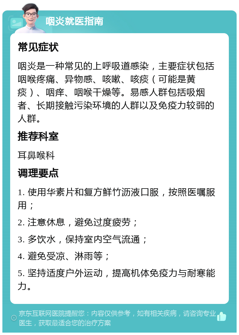 咽炎就医指南 常见症状 咽炎是一种常见的上呼吸道感染，主要症状包括咽喉疼痛、异物感、咳嗽、咳痰（可能是黄痰）、咽痒、咽喉干燥等。易感人群包括吸烟者、长期接触污染环境的人群以及免疫力较弱的人群。 推荐科室 耳鼻喉科 调理要点 1. 使用华素片和复方鲜竹沥液口服，按照医嘱服用； 2. 注意休息，避免过度疲劳； 3. 多饮水，保持室内空气流通； 4. 避免受凉、淋雨等； 5. 坚持适度户外运动，提高机体免疫力与耐寒能力。