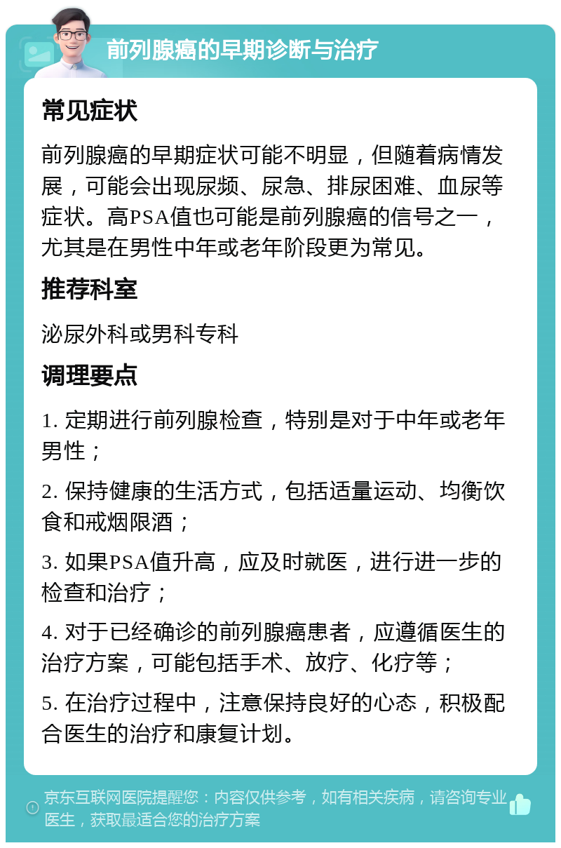 前列腺癌的早期诊断与治疗 常见症状 前列腺癌的早期症状可能不明显，但随着病情发展，可能会出现尿频、尿急、排尿困难、血尿等症状。高PSA值也可能是前列腺癌的信号之一，尤其是在男性中年或老年阶段更为常见。 推荐科室 泌尿外科或男科专科 调理要点 1. 定期进行前列腺检查，特别是对于中年或老年男性； 2. 保持健康的生活方式，包括适量运动、均衡饮食和戒烟限酒； 3. 如果PSA值升高，应及时就医，进行进一步的检查和治疗； 4. 对于已经确诊的前列腺癌患者，应遵循医生的治疗方案，可能包括手术、放疗、化疗等； 5. 在治疗过程中，注意保持良好的心态，积极配合医生的治疗和康复计划。