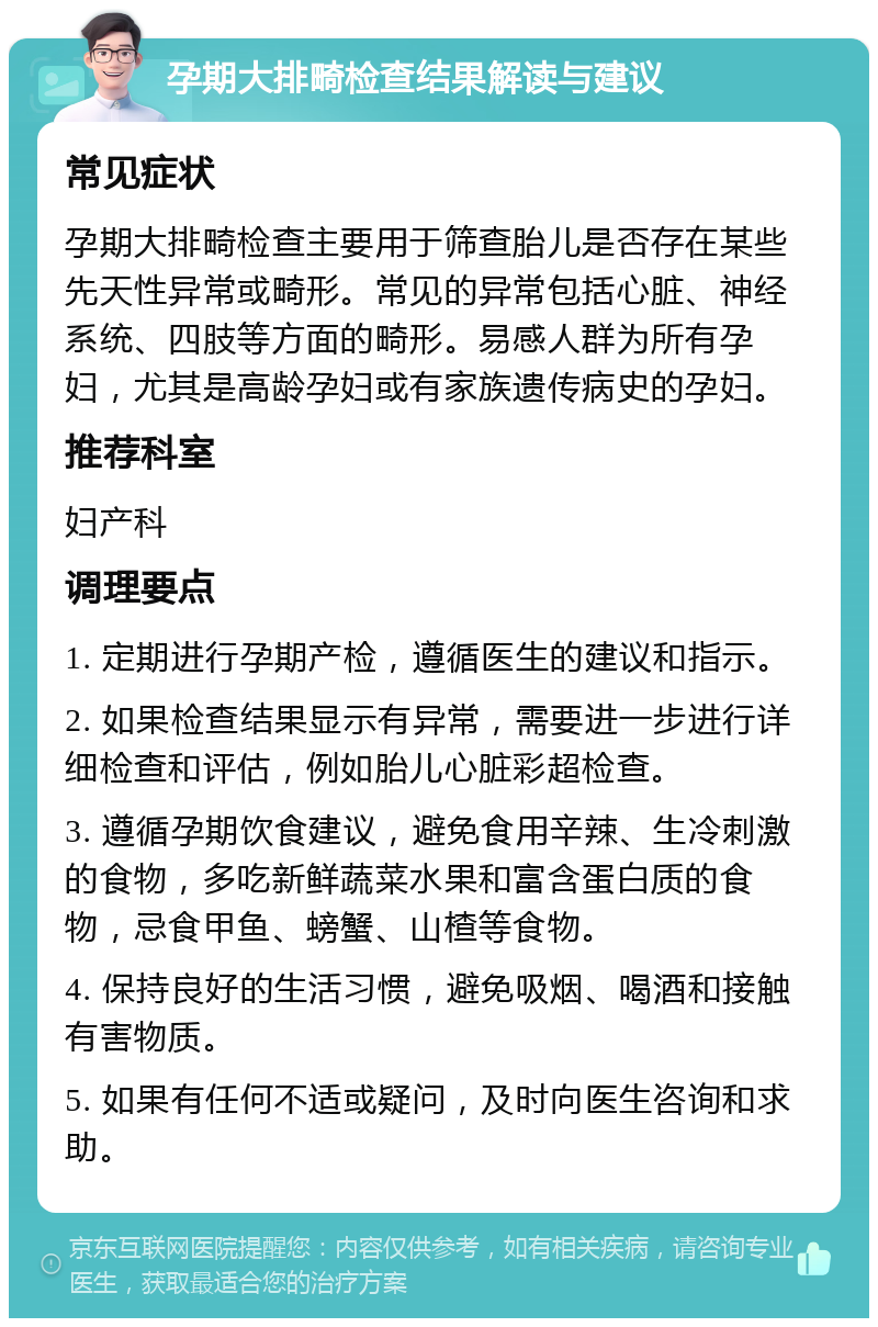 孕期大排畸检查结果解读与建议 常见症状 孕期大排畸检查主要用于筛查胎儿是否存在某些先天性异常或畸形。常见的异常包括心脏、神经系统、四肢等方面的畸形。易感人群为所有孕妇，尤其是高龄孕妇或有家族遗传病史的孕妇。 推荐科室 妇产科 调理要点 1. 定期进行孕期产检，遵循医生的建议和指示。 2. 如果检查结果显示有异常，需要进一步进行详细检查和评估，例如胎儿心脏彩超检查。 3. 遵循孕期饮食建议，避免食用辛辣、生冷刺激的食物，多吃新鲜蔬菜水果和富含蛋白质的食物，忌食甲鱼、螃蟹、山楂等食物。 4. 保持良好的生活习惯，避免吸烟、喝酒和接触有害物质。 5. 如果有任何不适或疑问，及时向医生咨询和求助。