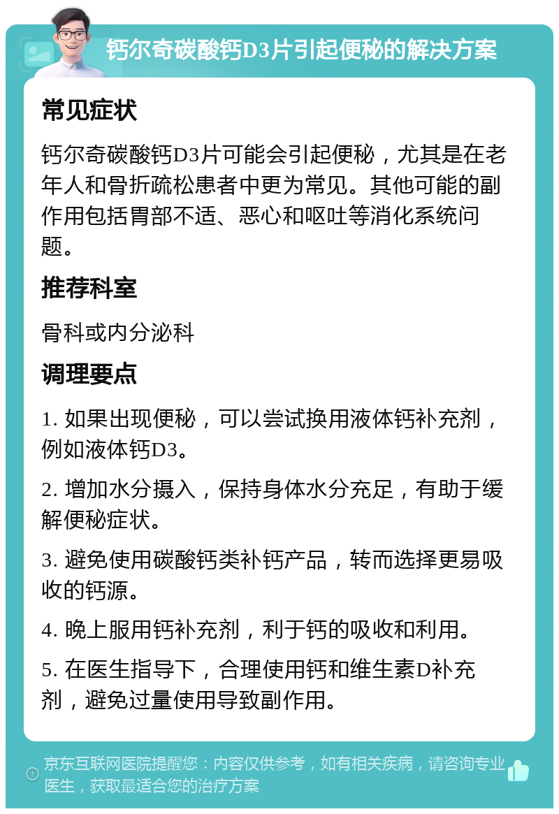 钙尔奇碳酸钙D3片引起便秘的解决方案 常见症状 钙尔奇碳酸钙D3片可能会引起便秘，尤其是在老年人和骨折疏松患者中更为常见。其他可能的副作用包括胃部不适、恶心和呕吐等消化系统问题。 推荐科室 骨科或内分泌科 调理要点 1. 如果出现便秘，可以尝试换用液体钙补充剂，例如液体钙D3。 2. 增加水分摄入，保持身体水分充足，有助于缓解便秘症状。 3. 避免使用碳酸钙类补钙产品，转而选择更易吸收的钙源。 4. 晚上服用钙补充剂，利于钙的吸收和利用。 5. 在医生指导下，合理使用钙和维生素D补充剂，避免过量使用导致副作用。