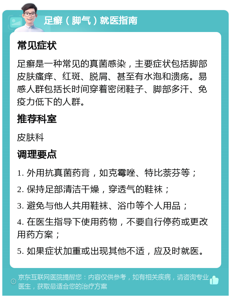 足癣（脚气）就医指南 常见症状 足癣是一种常见的真菌感染，主要症状包括脚部皮肤瘙痒、红斑、脱屑、甚至有水泡和溃疡。易感人群包括长时间穿着密闭鞋子、脚部多汗、免疫力低下的人群。 推荐科室 皮肤科 调理要点 1. 外用抗真菌药膏，如克霉唑、特比萘芬等； 2. 保持足部清洁干燥，穿透气的鞋袜； 3. 避免与他人共用鞋袜、浴巾等个人用品； 4. 在医生指导下使用药物，不要自行停药或更改用药方案； 5. 如果症状加重或出现其他不适，应及时就医。