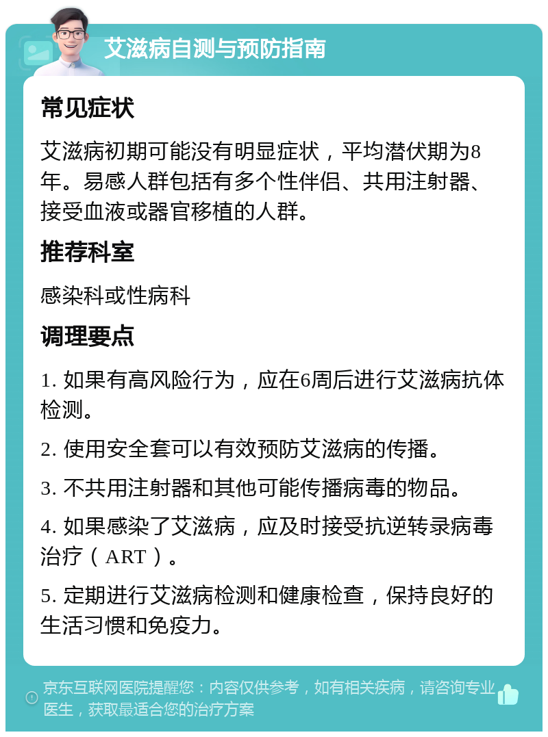 艾滋病自测与预防指南 常见症状 艾滋病初期可能没有明显症状，平均潜伏期为8年。易感人群包括有多个性伴侣、共用注射器、接受血液或器官移植的人群。 推荐科室 感染科或性病科 调理要点 1. 如果有高风险行为，应在6周后进行艾滋病抗体检测。 2. 使用安全套可以有效预防艾滋病的传播。 3. 不共用注射器和其他可能传播病毒的物品。 4. 如果感染了艾滋病，应及时接受抗逆转录病毒治疗（ART）。 5. 定期进行艾滋病检测和健康检查，保持良好的生活习惯和免疫力。