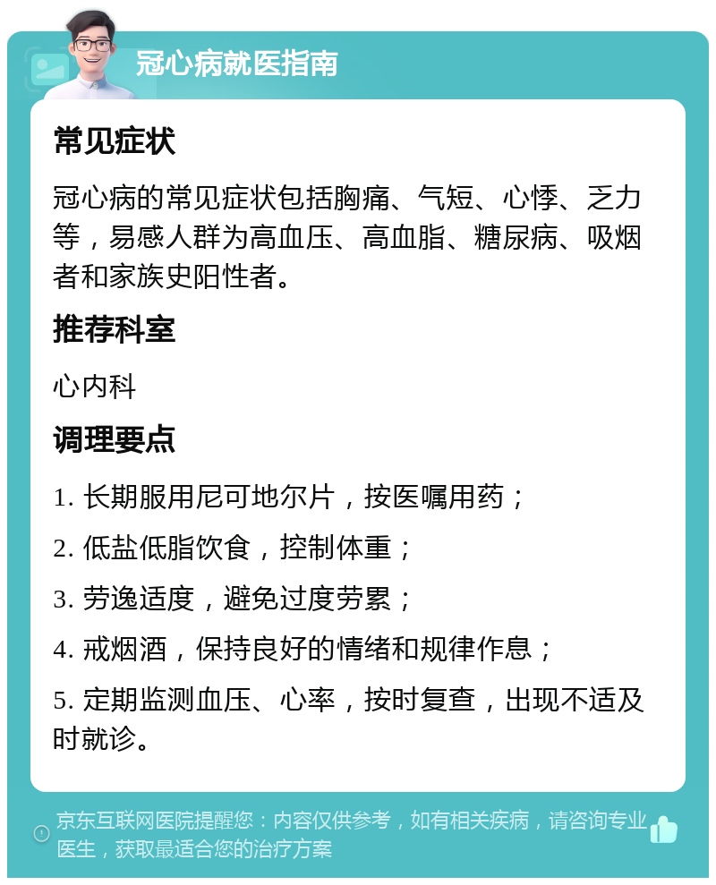 冠心病就医指南 常见症状 冠心病的常见症状包括胸痛、气短、心悸、乏力等，易感人群为高血压、高血脂、糖尿病、吸烟者和家族史阳性者。 推荐科室 心内科 调理要点 1. 长期服用尼可地尔片，按医嘱用药； 2. 低盐低脂饮食，控制体重； 3. 劳逸适度，避免过度劳累； 4. 戒烟酒，保持良好的情绪和规律作息； 5. 定期监测血压、心率，按时复查，出现不适及时就诊。