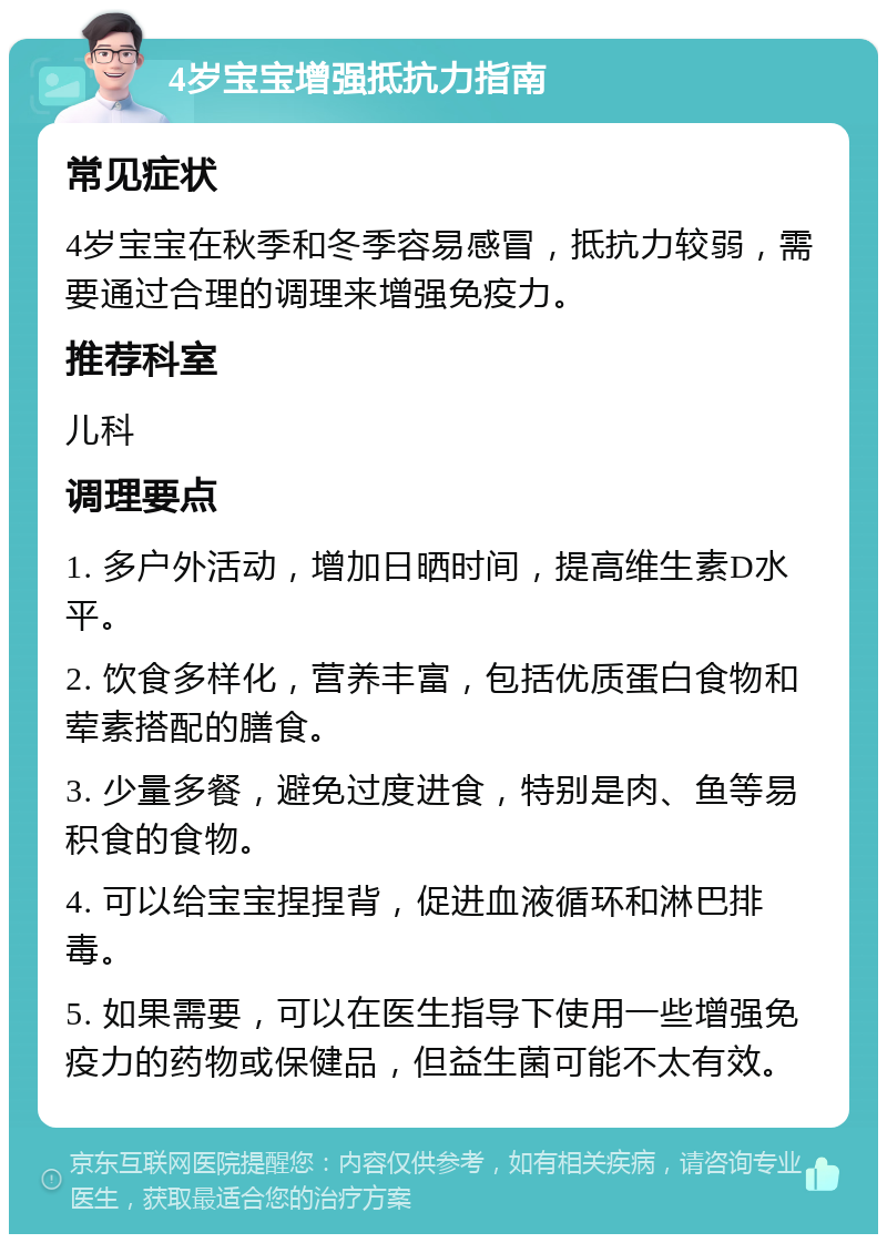 4岁宝宝增强抵抗力指南 常见症状 4岁宝宝在秋季和冬季容易感冒，抵抗力较弱，需要通过合理的调理来增强免疫力。 推荐科室 儿科 调理要点 1. 多户外活动，增加日晒时间，提高维生素D水平。 2. 饮食多样化，营养丰富，包括优质蛋白食物和荤素搭配的膳食。 3. 少量多餐，避免过度进食，特别是肉、鱼等易积食的食物。 4. 可以给宝宝捏捏背，促进血液循环和淋巴排毒。 5. 如果需要，可以在医生指导下使用一些增强免疫力的药物或保健品，但益生菌可能不太有效。