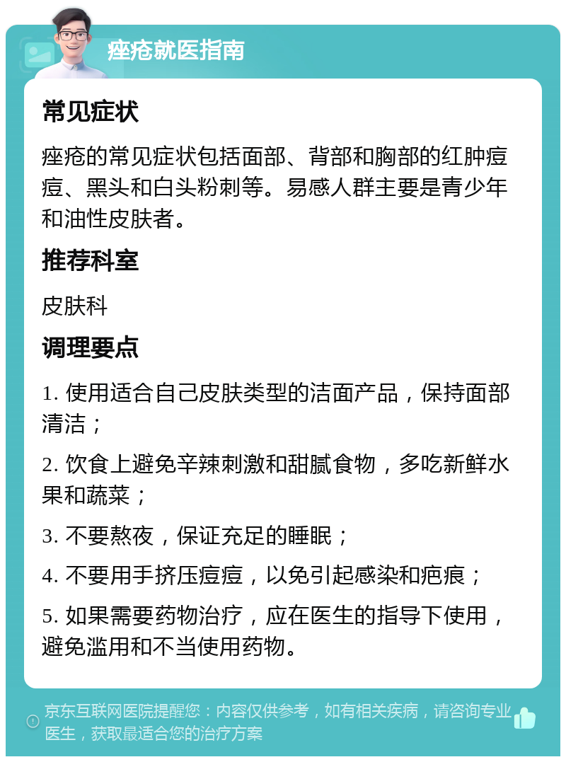 痤疮就医指南 常见症状 痤疮的常见症状包括面部、背部和胸部的红肿痘痘、黑头和白头粉刺等。易感人群主要是青少年和油性皮肤者。 推荐科室 皮肤科 调理要点 1. 使用适合自己皮肤类型的洁面产品，保持面部清洁； 2. 饮食上避免辛辣刺激和甜腻食物，多吃新鲜水果和蔬菜； 3. 不要熬夜，保证充足的睡眠； 4. 不要用手挤压痘痘，以免引起感染和疤痕； 5. 如果需要药物治疗，应在医生的指导下使用，避免滥用和不当使用药物。