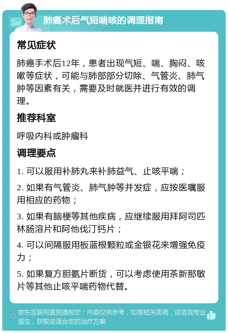 肺癌术后气短喘咳的调理指南 常见症状 肺癌手术后12年，患者出现气短、喘、胸闷、咳嗽等症状，可能与肺部部分切除、气管炎、肺气肿等因素有关，需要及时就医并进行有效的调理。 推荐科室 呼吸内科或肿瘤科 调理要点 1. 可以服用补肺丸来补肺益气、止咳平喘； 2. 如果有气管炎、肺气肿等并发症，应按医嘱服用相应的药物； 3. 如果有脑梗等其他疾病，应继续服用拜阿司匹林肠溶片和阿他伐汀钙片； 4. 可以间隔服用板蓝根颗粒或金银花来增强免疫力； 5. 如果复方胆氨片断货，可以考虑使用茶新那敏片等其他止咳平喘药物代替。