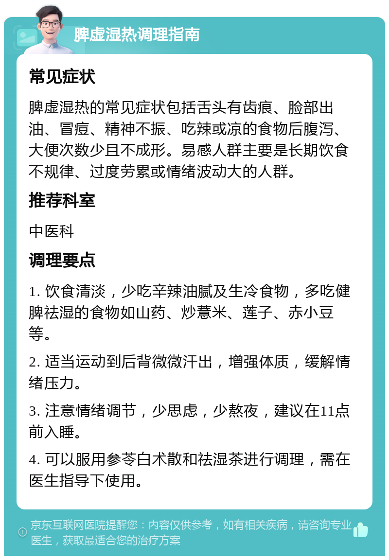 脾虚湿热调理指南 常见症状 脾虚湿热的常见症状包括舌头有齿痕、脸部出油、冒痘、精神不振、吃辣或凉的食物后腹泻、大便次数少且不成形。易感人群主要是长期饮食不规律、过度劳累或情绪波动大的人群。 推荐科室 中医科 调理要点 1. 饮食清淡，少吃辛辣油腻及生冷食物，多吃健脾祛湿的食物如山药、炒薏米、莲子、赤小豆等。 2. 适当运动到后背微微汗出，增强体质，缓解情绪压力。 3. 注意情绪调节，少思虑，少熬夜，建议在11点前入睡。 4. 可以服用参苓白术散和祛湿茶进行调理，需在医生指导下使用。