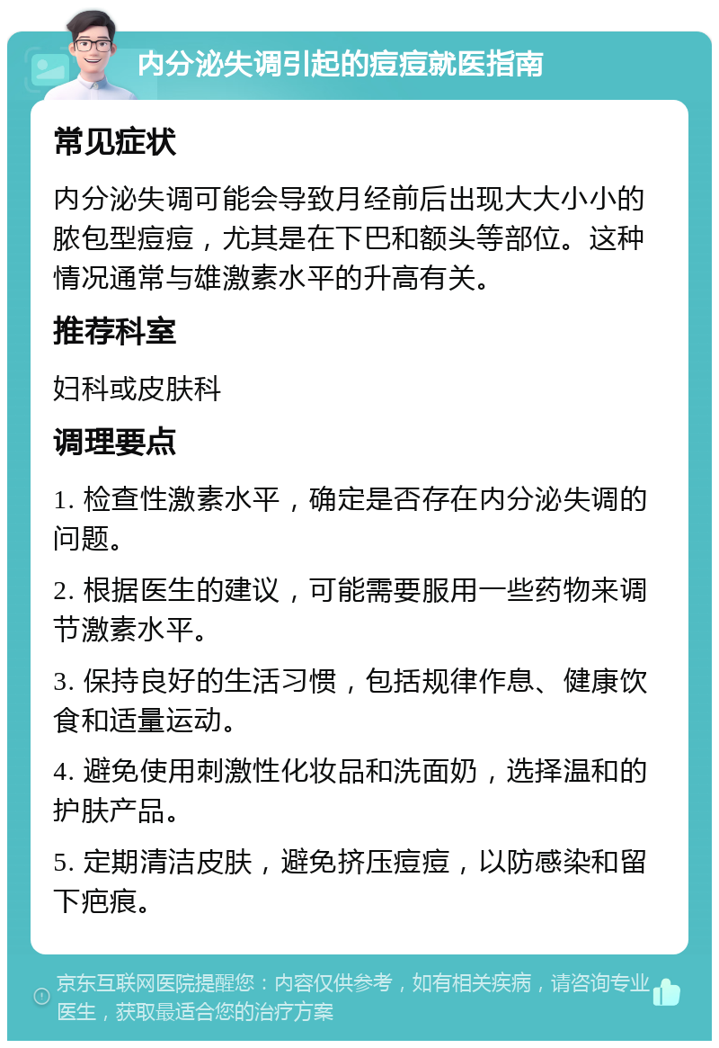 内分泌失调引起的痘痘就医指南 常见症状 内分泌失调可能会导致月经前后出现大大小小的脓包型痘痘，尤其是在下巴和额头等部位。这种情况通常与雄激素水平的升高有关。 推荐科室 妇科或皮肤科 调理要点 1. 检查性激素水平，确定是否存在内分泌失调的问题。 2. 根据医生的建议，可能需要服用一些药物来调节激素水平。 3. 保持良好的生活习惯，包括规律作息、健康饮食和适量运动。 4. 避免使用刺激性化妆品和洗面奶，选择温和的护肤产品。 5. 定期清洁皮肤，避免挤压痘痘，以防感染和留下疤痕。