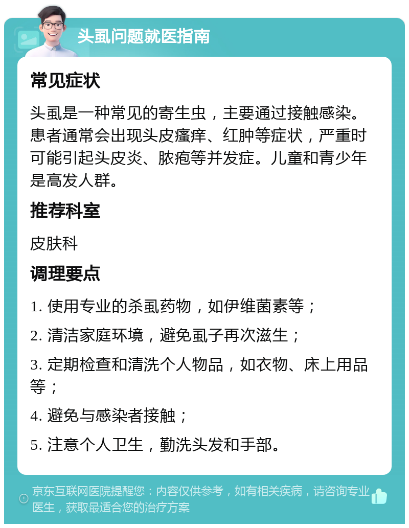 头虱问题就医指南 常见症状 头虱是一种常见的寄生虫，主要通过接触感染。患者通常会出现头皮瘙痒、红肿等症状，严重时可能引起头皮炎、脓疱等并发症。儿童和青少年是高发人群。 推荐科室 皮肤科 调理要点 1. 使用专业的杀虱药物，如伊维菌素等； 2. 清洁家庭环境，避免虱子再次滋生； 3. 定期检查和清洗个人物品，如衣物、床上用品等； 4. 避免与感染者接触； 5. 注意个人卫生，勤洗头发和手部。