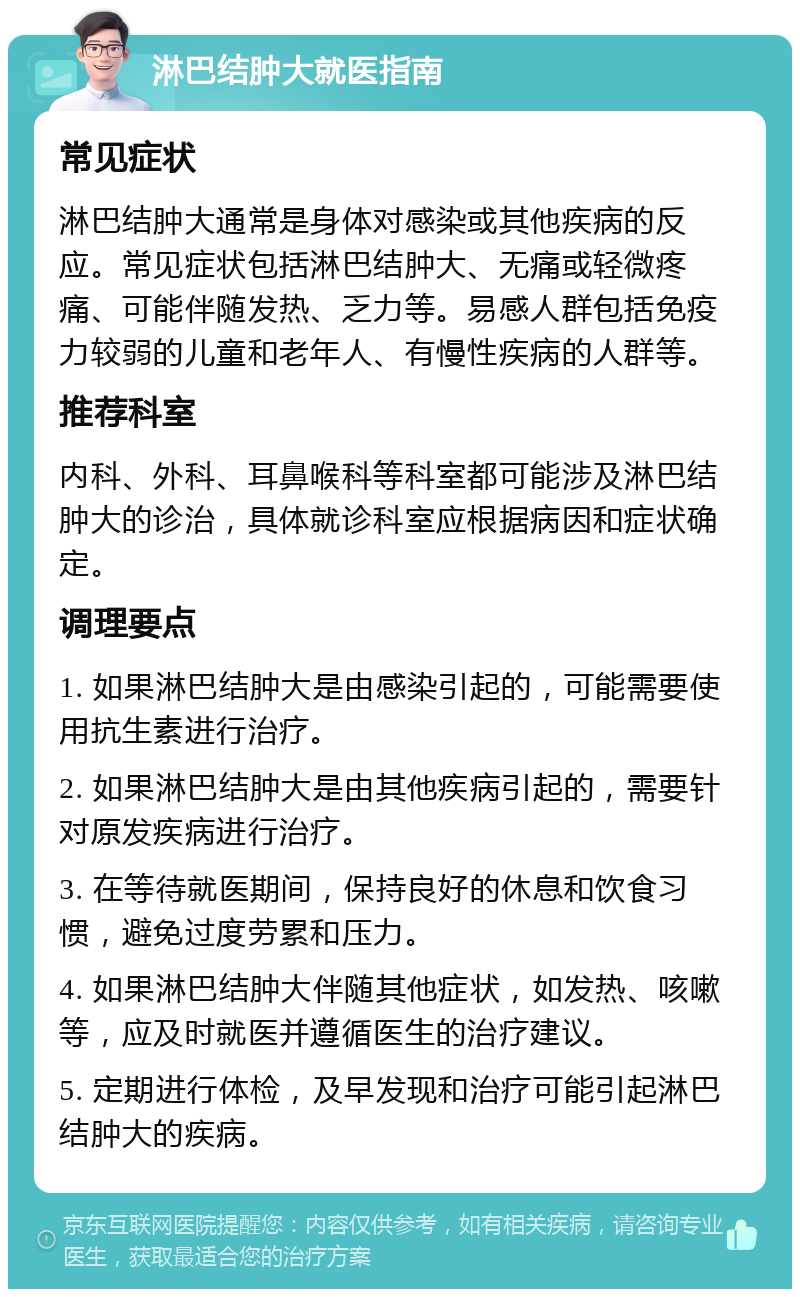 淋巴结肿大就医指南 常见症状 淋巴结肿大通常是身体对感染或其他疾病的反应。常见症状包括淋巴结肿大、无痛或轻微疼痛、可能伴随发热、乏力等。易感人群包括免疫力较弱的儿童和老年人、有慢性疾病的人群等。 推荐科室 内科、外科、耳鼻喉科等科室都可能涉及淋巴结肿大的诊治，具体就诊科室应根据病因和症状确定。 调理要点 1. 如果淋巴结肿大是由感染引起的，可能需要使用抗生素进行治疗。 2. 如果淋巴结肿大是由其他疾病引起的，需要针对原发疾病进行治疗。 3. 在等待就医期间，保持良好的休息和饮食习惯，避免过度劳累和压力。 4. 如果淋巴结肿大伴随其他症状，如发热、咳嗽等，应及时就医并遵循医生的治疗建议。 5. 定期进行体检，及早发现和治疗可能引起淋巴结肿大的疾病。