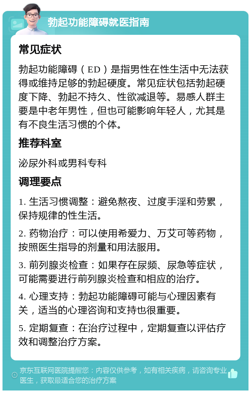 勃起功能障碍就医指南 常见症状 勃起功能障碍（ED）是指男性在性生活中无法获得或维持足够的勃起硬度。常见症状包括勃起硬度下降、勃起不持久、性欲减退等。易感人群主要是中老年男性，但也可能影响年轻人，尤其是有不良生活习惯的个体。 推荐科室 泌尿外科或男科专科 调理要点 1. 生活习惯调整：避免熬夜、过度手淫和劳累，保持规律的性生活。 2. 药物治疗：可以使用希爱力、万艾可等药物，按照医生指导的剂量和用法服用。 3. 前列腺炎检查：如果存在尿频、尿急等症状，可能需要进行前列腺炎检查和相应的治疗。 4. 心理支持：勃起功能障碍可能与心理因素有关，适当的心理咨询和支持也很重要。 5. 定期复查：在治疗过程中，定期复查以评估疗效和调整治疗方案。