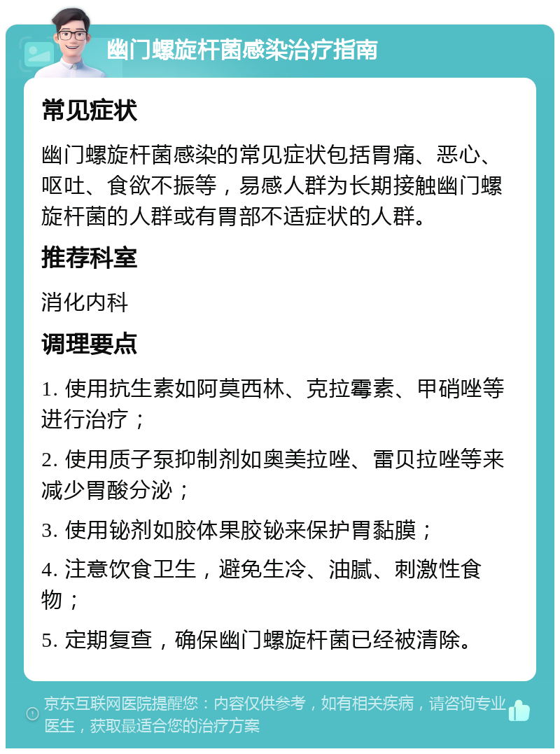 幽门螺旋杆菌感染治疗指南 常见症状 幽门螺旋杆菌感染的常见症状包括胃痛、恶心、呕吐、食欲不振等，易感人群为长期接触幽门螺旋杆菌的人群或有胃部不适症状的人群。 推荐科室 消化内科 调理要点 1. 使用抗生素如阿莫西林、克拉霉素、甲硝唑等进行治疗； 2. 使用质子泵抑制剂如奥美拉唑、雷贝拉唑等来减少胃酸分泌； 3. 使用铋剂如胶体果胶铋来保护胃黏膜； 4. 注意饮食卫生，避免生冷、油腻、刺激性食物； 5. 定期复查，确保幽门螺旋杆菌已经被清除。