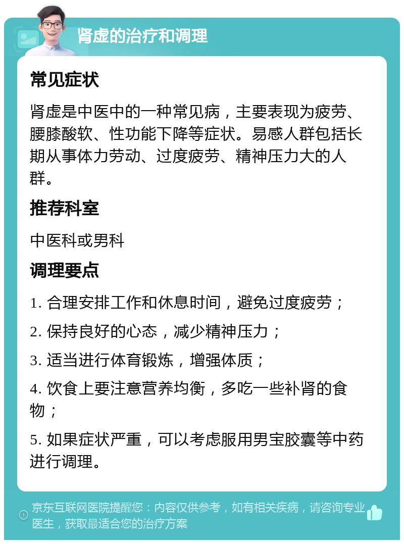 肾虚的治疗和调理 常见症状 肾虚是中医中的一种常见病，主要表现为疲劳、腰膝酸软、性功能下降等症状。易感人群包括长期从事体力劳动、过度疲劳、精神压力大的人群。 推荐科室 中医科或男科 调理要点 1. 合理安排工作和休息时间，避免过度疲劳； 2. 保持良好的心态，减少精神压力； 3. 适当进行体育锻炼，增强体质； 4. 饮食上要注意营养均衡，多吃一些补肾的食物； 5. 如果症状严重，可以考虑服用男宝胶囊等中药进行调理。