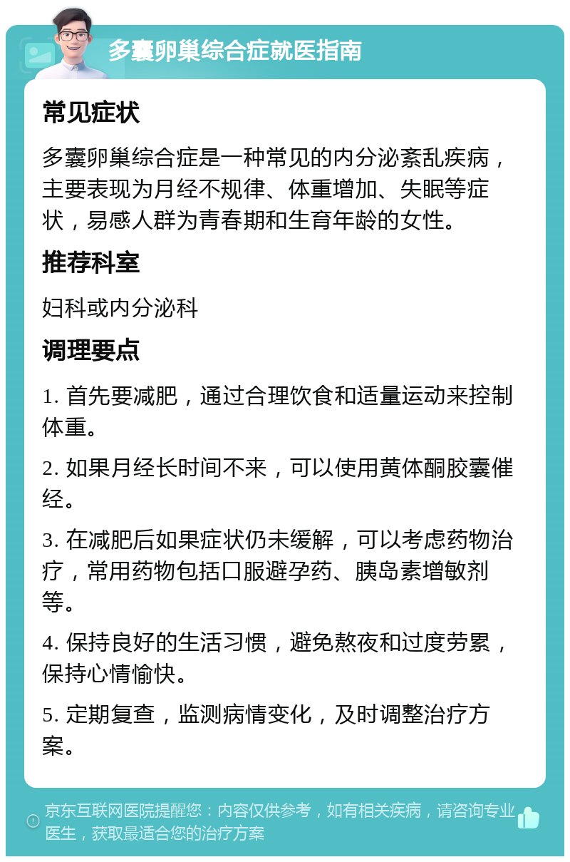 多囊卵巢综合症就医指南 常见症状 多囊卵巢综合症是一种常见的内分泌紊乱疾病，主要表现为月经不规律、体重增加、失眠等症状，易感人群为青春期和生育年龄的女性。 推荐科室 妇科或内分泌科 调理要点 1. 首先要减肥，通过合理饮食和适量运动来控制体重。 2. 如果月经长时间不来，可以使用黄体酮胶囊催经。 3. 在减肥后如果症状仍未缓解，可以考虑药物治疗，常用药物包括口服避孕药、胰岛素增敏剂等。 4. 保持良好的生活习惯，避免熬夜和过度劳累，保持心情愉快。 5. 定期复查，监测病情变化，及时调整治疗方案。