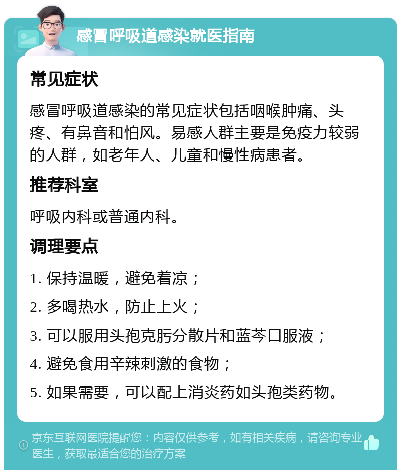 感冒呼吸道感染就医指南 常见症状 感冒呼吸道感染的常见症状包括咽喉肿痛、头疼、有鼻音和怕风。易感人群主要是免疫力较弱的人群，如老年人、儿童和慢性病患者。 推荐科室 呼吸内科或普通内科。 调理要点 1. 保持温暖，避免着凉； 2. 多喝热水，防止上火； 3. 可以服用头孢克肟分散片和蓝芩口服液； 4. 避免食用辛辣刺激的食物； 5. 如果需要，可以配上消炎药如头孢类药物。