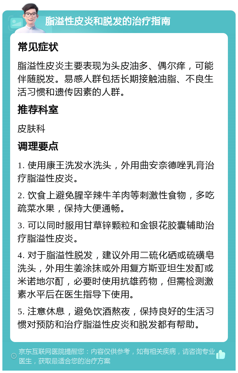 脂溢性皮炎和脱发的治疗指南 常见症状 脂溢性皮炎主要表现为头皮油多、偶尔痒，可能伴随脱发。易感人群包括长期接触油脂、不良生活习惯和遗传因素的人群。 推荐科室 皮肤科 调理要点 1. 使用康王洗发水洗头，外用曲安奈德唑乳膏治疗脂溢性皮炎。 2. 饮食上避免腥辛辣牛羊肉等刺激性食物，多吃疏菜水果，保持大便通畅。 3. 可以同时服用甘草锌颗粒和金银花胶囊辅助治疗脂溢性皮炎。 4. 对于脂溢性脱发，建议外用二硫化硒或硫磺皂洗头，外用生姜涂抹或外用复方斯亚坦生发酊或米诺地尔酊，必要时使用抗雄药物，但需检测激素水平后在医生指导下使用。 5. 注意休息，避免饮酒熬夜，保持良好的生活习惯对预防和治疗脂溢性皮炎和脱发都有帮助。