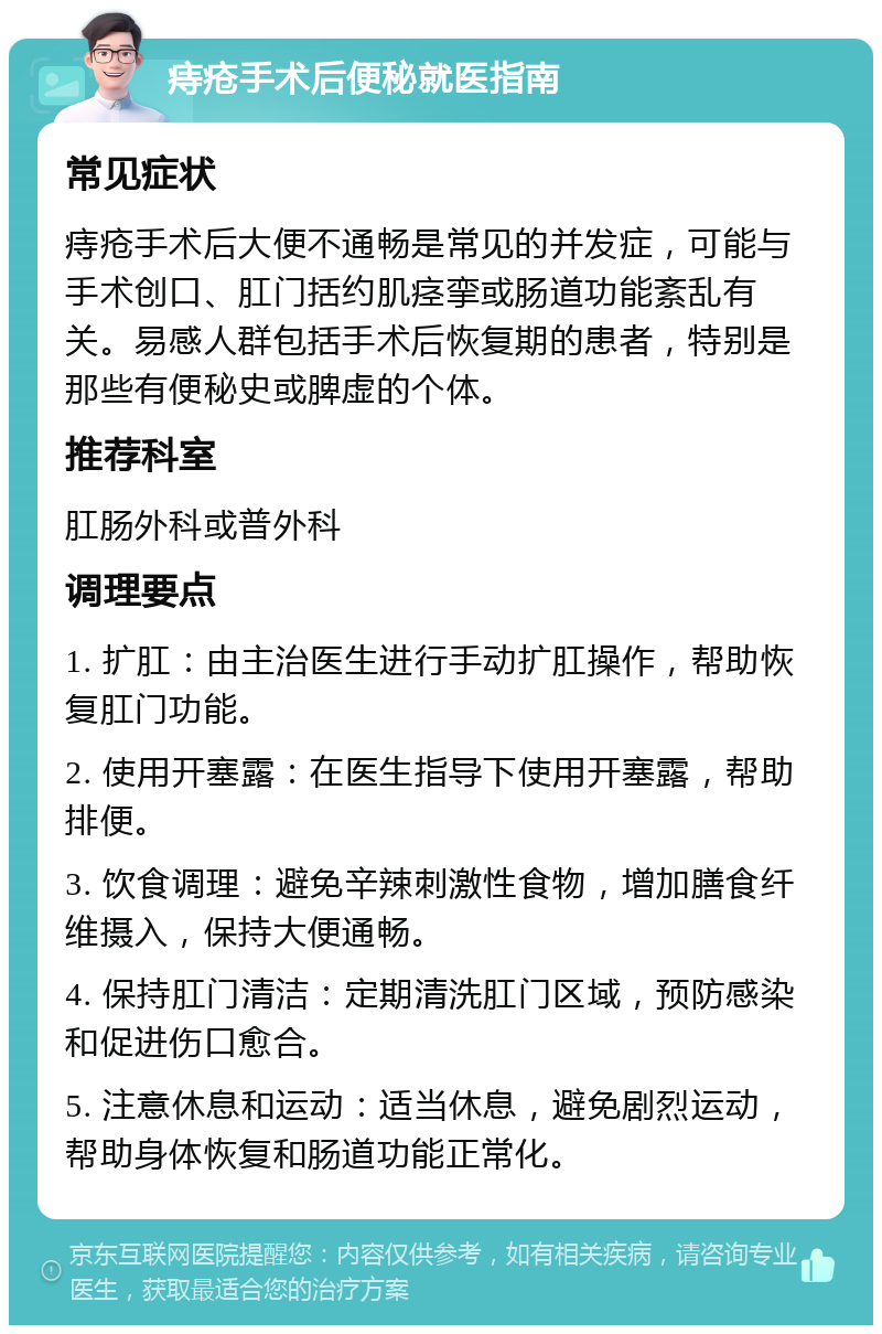 痔疮手术后便秘就医指南 常见症状 痔疮手术后大便不通畅是常见的并发症，可能与手术创口、肛门括约肌痉挛或肠道功能紊乱有关。易感人群包括手术后恢复期的患者，特别是那些有便秘史或脾虚的个体。 推荐科室 肛肠外科或普外科 调理要点 1. 扩肛：由主治医生进行手动扩肛操作，帮助恢复肛门功能。 2. 使用开塞露：在医生指导下使用开塞露，帮助排便。 3. 饮食调理：避免辛辣刺激性食物，增加膳食纤维摄入，保持大便通畅。 4. 保持肛门清洁：定期清洗肛门区域，预防感染和促进伤口愈合。 5. 注意休息和运动：适当休息，避免剧烈运动，帮助身体恢复和肠道功能正常化。