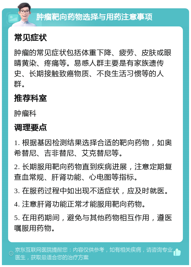 肿瘤靶向药物选择与用药注意事项 常见症状 肿瘤的常见症状包括体重下降、疲劳、皮肤或眼睛黄染、疼痛等。易感人群主要是有家族遗传史、长期接触致癌物质、不良生活习惯等的人群。 推荐科室 肿瘤科 调理要点 1. 根据基因检测结果选择合适的靶向药物，如奥希替尼、吉非替尼、艾克替尼等。 2. 长期服用靶向药物直到疾病进展，注意定期复查血常规、肝肾功能、心电图等指标。 3. 在服药过程中如出现不适症状，应及时就医。 4. 注意肝肾功能正常才能服用靶向药物。 5. 在用药期间，避免与其他药物相互作用，遵医嘱服用药物。