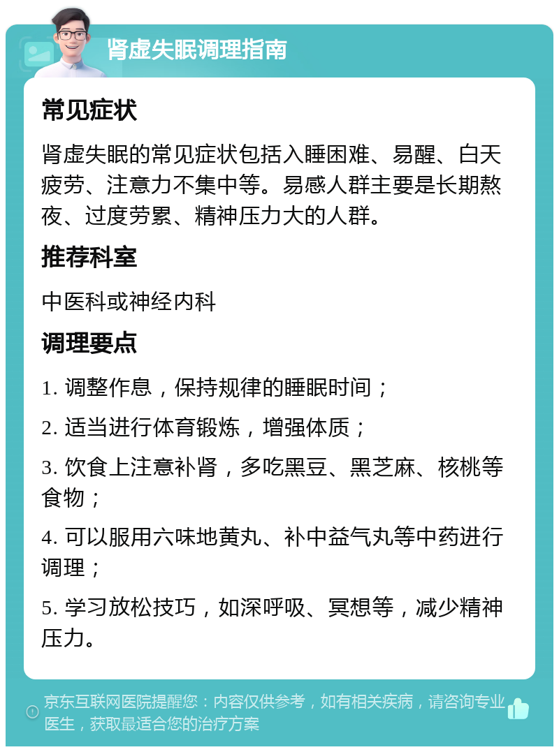 肾虚失眠调理指南 常见症状 肾虚失眠的常见症状包括入睡困难、易醒、白天疲劳、注意力不集中等。易感人群主要是长期熬夜、过度劳累、精神压力大的人群。 推荐科室 中医科或神经内科 调理要点 1. 调整作息，保持规律的睡眠时间； 2. 适当进行体育锻炼，增强体质； 3. 饮食上注意补肾，多吃黑豆、黑芝麻、核桃等食物； 4. 可以服用六味地黄丸、补中益气丸等中药进行调理； 5. 学习放松技巧，如深呼吸、冥想等，减少精神压力。