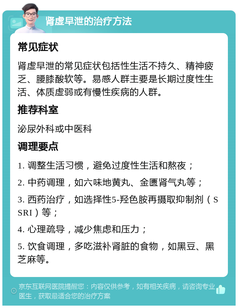 肾虚早泄的治疗方法 常见症状 肾虚早泄的常见症状包括性生活不持久、精神疲乏、腰膝酸软等。易感人群主要是长期过度性生活、体质虚弱或有慢性疾病的人群。 推荐科室 泌尿外科或中医科 调理要点 1. 调整生活习惯，避免过度性生活和熬夜； 2. 中药调理，如六味地黄丸、金匮肾气丸等； 3. 西药治疗，如选择性5-羟色胺再摄取抑制剂（SSRI）等； 4. 心理疏导，减少焦虑和压力； 5. 饮食调理，多吃滋补肾脏的食物，如黑豆、黑芝麻等。