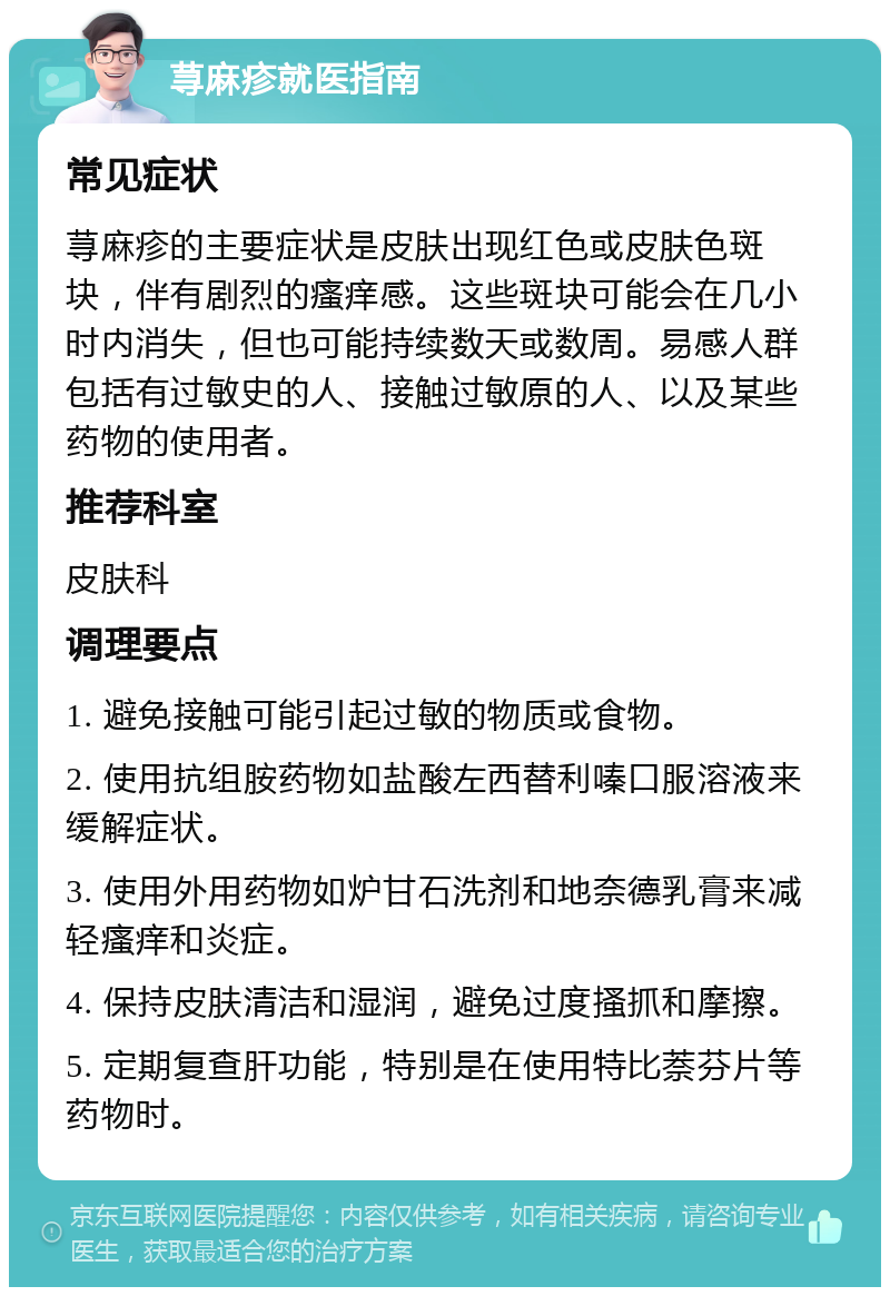 荨麻疹就医指南 常见症状 荨麻疹的主要症状是皮肤出现红色或皮肤色斑块，伴有剧烈的瘙痒感。这些斑块可能会在几小时内消失，但也可能持续数天或数周。易感人群包括有过敏史的人、接触过敏原的人、以及某些药物的使用者。 推荐科室 皮肤科 调理要点 1. 避免接触可能引起过敏的物质或食物。 2. 使用抗组胺药物如盐酸左西替利嗪口服溶液来缓解症状。 3. 使用外用药物如炉甘石洗剂和地奈德乳膏来减轻瘙痒和炎症。 4. 保持皮肤清洁和湿润，避免过度搔抓和摩擦。 5. 定期复查肝功能，特别是在使用特比萘芬片等药物时。