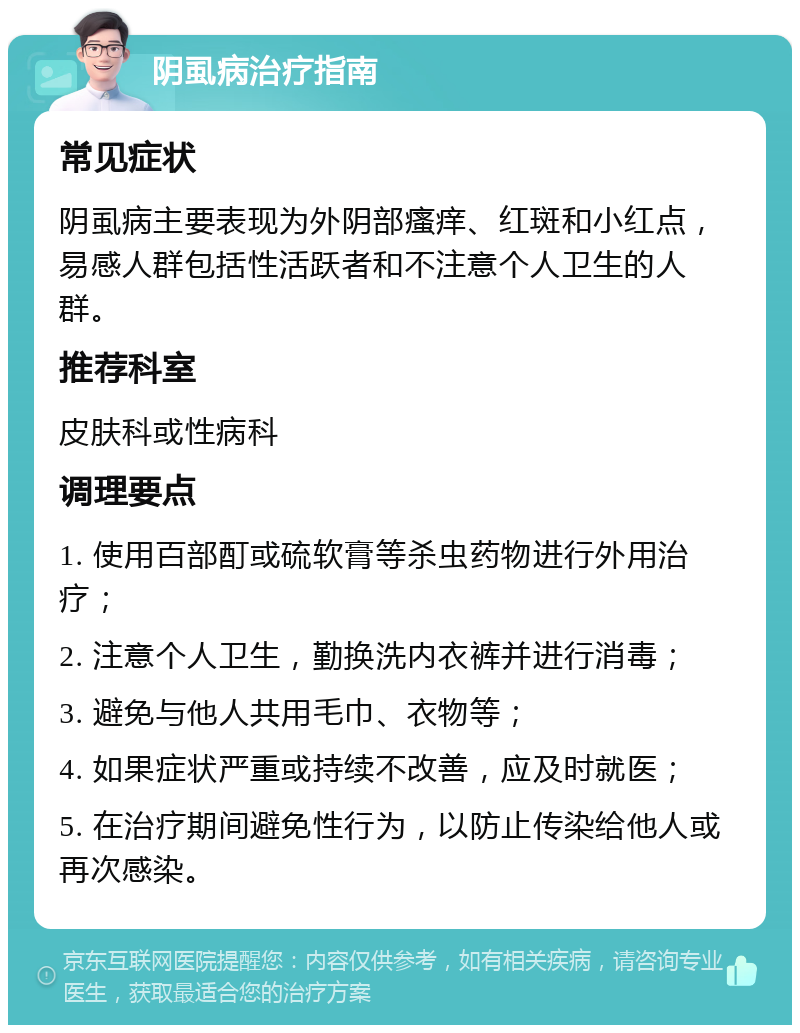 阴虱病治疗指南 常见症状 阴虱病主要表现为外阴部瘙痒、红斑和小红点，易感人群包括性活跃者和不注意个人卫生的人群。 推荐科室 皮肤科或性病科 调理要点 1. 使用百部酊或硫软膏等杀虫药物进行外用治疗； 2. 注意个人卫生，勤换洗内衣裤并进行消毒； 3. 避免与他人共用毛巾、衣物等； 4. 如果症状严重或持续不改善，应及时就医； 5. 在治疗期间避免性行为，以防止传染给他人或再次感染。