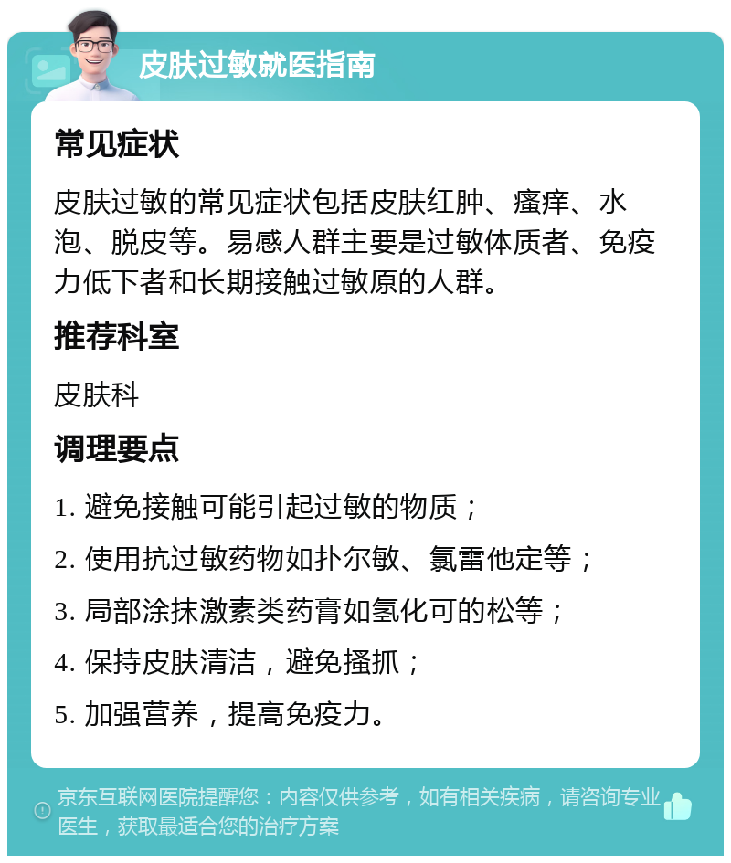 皮肤过敏就医指南 常见症状 皮肤过敏的常见症状包括皮肤红肿、瘙痒、水泡、脱皮等。易感人群主要是过敏体质者、免疫力低下者和长期接触过敏原的人群。 推荐科室 皮肤科 调理要点 1. 避免接触可能引起过敏的物质； 2. 使用抗过敏药物如扑尔敏、氯雷他定等； 3. 局部涂抹激素类药膏如氢化可的松等； 4. 保持皮肤清洁，避免搔抓； 5. 加强营养，提高免疫力。